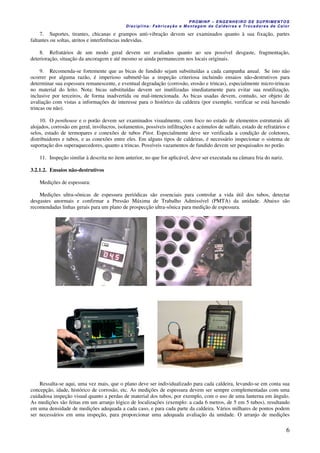 PROMINP – ENGENHEIRO DE SUPRIMENTOS
Disciplina: Fabricação e Montagem de Caldeiras e Trocadores de Calor
6
7. Suportes, tirantes, chicanas e grampos anti-vibração devem ser examinados quanto à sua fixação, partes
faltantes ou soltas, atritos e interferências indevidas.
8. Refratários de um modo geral devem ser avaliados quanto ao seu possível desgaste, fragmentação,
deterioração, situação da ancoragem e até mesmo se ainda permanecem nos locais originais.
9. Recomenda-se fortemente que as bicas de fundido sejam substituídas a cada campanha anual. Se isto não
ocorrer por alguma razão, é imperioso submetê-las a inspeção criteriosa incluindo ensaios não-destrutivos para
determinar sua espessura remanescente, e eventual degradação (corrosão, erosão e trincas), especialmente micro-trincas
no material do leito. Nota: bicas substituídas devem ser inutilizadas imediatamente para evitar sua reutilização,
inclusive por terceiros, de forma inadvertida ou mal-intencionada. As bicas usadas devem, contudo, ser objeto de
avaliação com vistas a informações de interesse para o histórico da caldeira (por exemplo, verificar se está havendo
trincas ou não).
10. O penthouse e o porão devem ser examinados visualmente, com foco no estado de elementos estruturais ali
alojados, corrosão em geral, invólucros, isolamentos, possíveis infiltrações e acúmulos de sulfato, estado de refratários e
selos, estado de termopares e conexões de tubos Pitot. Especialmente deve ser verificada a condição de coletores,
distribuidores e tubos, e as conexões entre eles. Em alguns tipos de caldeiras, é necessário inspecionar o sistema de
suportação dos superaquecedores, quanto a trincas. Possíveis vazamentos de fundido devem ser pesquisados no porão.
11. Inspeção similar à descrita no item anterior, no que for aplicável, deve ser executada na câmara fria do nariz.
3.2.1.2. Ensaios não-destrutivos
Medições de espessura:
Medições ultra-sônicas de espessura periódicas são essenciais para controlar a vida útil dos tubos, detectar
desgastes anormais e confirmar a Pressão Máxima de Trabalho Admissível (PMTA) da unidade. Abaixo são
recomendadas linhas gerais para um plano de prospecção ultra-sônica para medição de espessura.
Ressalta-se aqui, uma vez mais, que o plano deve ser individualizado para cada caldeira, levando-se em conta sua
concepção, idade, histórico de corrosão, etc. As medições de espessura devem ser sempre complementadas com uma
cuidadosa inspeção visual quanto a perdas de material dos tubos, por exemplo, com o uso de uma lanterna em ângulo.
As medições são feitas em um arranjo lógico de localizações (exemplo: a cada 6 metros, de 5 em 5 tubos), resultando
em uma densidade de medições adequada a cada caso, e para cada parte da caldeira. Vários milhares de pontos podem
ser necessários em uma inspeção, para proporcionar uma adequada avaliação da unidade. O arranjo de medições
 