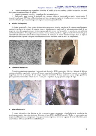 PROMINP – ENGENHEIRO DE SUPRIMENTOS
Disciplina: Fabricação e Montagem de Caldeiras e Trocadores de Calor
8
• Líquidos penetrantes em espaçadores ou soldas de painéis de screen, quando o painel em questão tiver sido
deformado por queda de blocos de sulfato.
• Líquidos penetrantes em clips e espaçadores dos superaquecedores.
• Radiografia para controle da qualidade de eventuais soldas de manutenção em partes pressurizadas. É
necessário radiografar 100% das soldas executadas em tubos de água na região da fornalha, assim como em quaisquer
outras localizações que teoricamente possam originar vazamentos para a fornalha.
b. Réplica Metalográfica
A réplica metalográfica é um ensaio não destrutivo que tem por objetivo a avaliação da estrutura metalúrgica do
material. A avaliação da estrutura do material pode ser feita da maneira tradicional, ou seja, através da retirada de um
corpo de prova do equipamento para posterior preparação do mesmo em laboratório, ou através de uma cópia da
estrutura metalográfica dos componentes da caldeira sem, no entanto, danificar a região avaliada. Posteriormente, essa
cópia é levada para análise em um Microscópio Eletrônico de Varredura ou mesmo num microscópio ótico. As réplicas
metalográficas têm a grande vantagem da não necessidade de se retirar um corpo de prova do equipamento.
C. Partículas Magnéticas:
O ensaio com partículas magnéticas é um ensaio não destrutivo (END) que tem por objetivo a detecção de defeitos
ou descontinuidades superficiais e subsuperficiais em materiais ferromagnéticos. Basicamente, o ensaio por partículas
magnéticas consiste na aplicação de um campo magnético no interior do local analisado e, este campo, quando na
presença de descontinuidades sofrem desvios e saem para a superfície de peça gerando campos de fuga.
d. Teste Hidrostático
O ensaio hidrostático visa detectar, a frio e em curto prazo, vazamentos e insuficiência de resistência dos
componentes sujeitos à pressão, conforme determina o item 13.4.4. da NR-13 que diz: “Todas as intervenções que
exijam mandrilamento ou soldagem em partes que operem sob pressão devem ser seguidas de teste hidrostático, com
características definidas pelo Profissional Habilitado”.
 