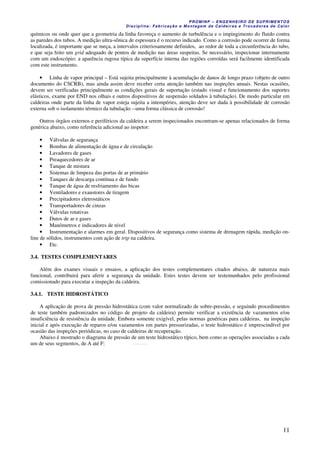PROMINP – ENGENHEIRO DE SUPRIMENTOS
Disciplina: Fabricação e Montagem de Caldeiras e Trocadores de Calor
11
químicos ou onde quer que a geometria da linha favoreça o aumento de turbulência e o impingimento do fluido contra
as paredes dos tubos. A medição ultra-sônica de espessura é o recurso indicado. Como a corrosão pode ocorrer de forma
localizada, é importante que se meça, a intervalos criteriosamente definidos, ao redor de toda a circunferência do tubo,
e que seja feito um grid adequado de pontos de medição nas áreas suspeitas. Se necessário, inspecionar internamente
com um endoscópio: a aparência rugosa típica da superfície interna das regiões corroídas será facilmente identificada
com este instrumento.
• Linha de vapor principal – Está sujeita principalmente à acumulação de danos de longo prazo (objeto de outro
documento do CSCRB), mas ainda assim deve receber certa atenção também nas inspeções anuais. Nestas ocasiões,
devem ser verificadas principalmente as condições gerais de suportação (estado visual e funcionamento dos suportes
elásticos, exame por END nos olhais e outros dispositivos de suspensão soldados à tubulação). De modo particular em
caldeiras onde parte da linha de vapor esteja sujeita a intempéries, atenção deve ser dada à possibilidade de corrosão
externa sob o isolamento térmico da tubulação --uma forma clássica de corrosão!
Outros órgãos externos e periféricos da caldeira a serem inspecionados encontram-se apenas relacionados de forma
genérica abaixo, como referência adicional ao inspetor:
• Válvulas de segurança
• Bombas de alimentação de água e de circulação
• Lavadores de gases
• Preaquecedores de ar
• Tanque de mistura
• Sistemas de limpeza das portas de ar primário
• Tanques de descarga contínua e de fundo
• Tanque de água de resfriamento das bicas
• Ventiladores e exaustores de tiragem
• Precipitadores eletrostáticos
• Transportadores de cinzas
• Válvulas rotativas
• Dutos de ar e gases
• Manômetros e indicadores de nível
• Instrumentação e alarmes em geral. Dispositivos de segurança como sistema de drenagem rápida, medição on-
line de sólidos, instrumentos com ação de trip na caldeira.
• Etc.
3.4. TESTES COMPLEMENTARES
Além dos exames visuais e ensaios, a aplicação dos testes complementares citados abaixo, de natureza mais
funcional, contribuirá para aferir a segurança da unidade. Estes testes devem ser testemunhados pelo profissional
comissionado para executar a inspeção da caldeira.
3.4.1. TESTE HIDROSTÁTICO
A aplicação de prova de pressão hidrostática (com valor normalizado de sobre-pressão, e seguindo procedimentos
de teste também padronizados no código de projeto da caldeira) permite verificar a existência de vazamentos e/ou
insuficiência de resistência da unidade. Embora somente exigível, pelas normas genéricas para caldeiras, na inspeção
inicial e após execução de reparos e/ou vazamentos em partes pressurizadas, o teste hidrostático é imprescindível por
ocasião das inspeções periódicas, no caso de caldeiras de recuperação.
Abaixo é mostrado o diagrama de pressão de um teste hidrostático típico, bem como as operações associadas a cada
um de seus segmentos, de A até F: tP M T A E FA B
 