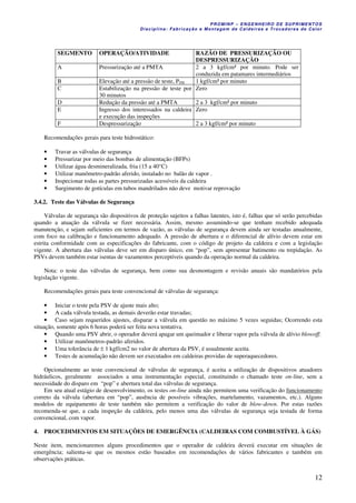 PROMINP – ENGENHEIRO DE SUPRIMENTOS
Disciplina: Fabricação e Montagem de Caldeiras e Trocadores de Calor
12
SEGMENTO OPERAÇÃO/ATIVIDADE RAZÃO DE PRESSURIZAÇÃO OU
DESPRESSURIZAÇÃO
A Pressurização até a PMTA 2 a 3 kgf/cm² por minuto. Pode ser
conduzida em patamares intermediários
B Elevação até a pressão de teste, PTH 1 kgf/cm² por minuto
C Estabilização na pressão de teste por
30 minutos
Zero
D Redução da pressão até a PMTA 2 a 3 kgf/cm² por minuto
E Ingresso dos interessados na caldeira
e execução das inspeções
Zero
F Despressurização 2 a 3 kgf/cm² por minuto
Recomendações gerais para teste hidrostático:
• Travar as válvulas de segurança
• Pressurizar por meio das bombas de alimentação (BFPs)
• Utilizar água desmineralizada, fria (15 a 40°C)
• Utilizar manômetro-padrão aferido, instalado no balão de vapor .
• Inspecionar todas as partes pressurizadas acessíveis da caldeira
• Surgimento de gotículas em tubos mandrilados não deve motivar reprovação
3.4.2. Teste das Válvulas de Segurança
Válvulas de segurança são dispositivos de proteção sujeitos a falhas latentes, isto é, falhas que só serão percebidas
quando a atuação da válvula se fizer necessária. Assim, mesmo assumindo-se que tenham recebido adequada
manutenção, e sejam suficientes em termos de vazão, as válvulas de segurança devem ainda ser testadas anualmente,
com foco na calibração e funcionamento adequado. A pressão de abertura e o diferencial de alívio devem estar em
estrita conformidade com as especificações do fabricante, com o código de projeto da caldeira e com a legislação
vigente. A abertura das válvulas deve ser em disparo único, em “pop”, sem apresentar batimento ou trepidação. As
PSVs devem também estar isentas de vazamentos perceptíveis quando da operação normal da caldeira.
Nota: o teste das válvulas de segurança, bem como sua desmontagem e revisão anuais são mandatórios pela
legislação vigente.
Recomendações gerais para teste convencional de válvulas de segurança:
• Iniciar o teste pela PSV de ajuste mais alto;
• A cada válvula testada, as demais deverão estar travadas;
• Caso sejam requeridos ajustes, disparar a válvula em questão no máximo 5 vezes seguidas; Ocorrendo esta
situação, somente após 6 horas poderá ser feita nova tentativa.
• Quando uma PSV abrir, o operador deverá apagar um queimador e liberar vapor pela válvula de alívio blowoff.
• Utilizar manômetros-padrão aferidos.
• Uma tolerância de ± 1 kgf/cm2 no valor de abertura da PSV, é usualmente aceita.
• Testes de acumulação não devem ser executados em caldeiras providas de superaquecedores.
Opcionalmente ao teste convencional de válvulas de segurança, é aceita a utilização de dispositivos atuadores
hidráulicos, geralmente associados a uma instrumentação especial, constituindo o chamado teste on-line, sem a
necessidade do disparo em “pop” e abertura total das válvulas de segurança.
Em seu atual estágio de desenvolvimento, os testes on-line ainda não permitem uma verificação do funcionamento
correto da válvula (abertura em “pop”, ausência de possíveis vibrações, martelamento, vazamentos, etc.). Alguns
modelos de equipamento de teste também não permitem a verificação do valor de blow-down. Por estas razões
recomenda-se que, a cada inspeção da caldeira, pelo menos uma das válvulas de segurança seja testada de forma
convencional, com vapor.
4. PROCEDIMENTOS EM SITUAÇÕES DE EMERGÊNCIA (CALDEIRAS COM COMBUSTÍVEL À GÁS)
Neste item, mencionaremos alguns procedimentos que o operador de caldeira deverá executar em situações de
emergência; salienta-se que os mesmos estão baseados em recomendações de vários fabricantes e também em
observações práticas.
 