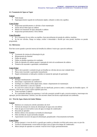 PROMINP – ENGENHEIRO DE SUPRIMENTOS
Disciplina: Fabricação e Montagem de Caldeiras e Trocadores de Calor
13
4.1. Vazamento de Água ou Vapor
Causas:
• Tubo furado
• Superaquecimento seguido de resfriamento rápido, soltando os tubos dos espelhos.
Como Evitar:
• Inspecionar periodicamente as válvulas e fazer manutenção
• Jamais deixar faltar água na caldeira
• Manter um tratamento de água adequado à caldeira
• Inspecionar periodicamente o feixe tubular
Como Proceder:
• Se o vazamento for nos tubos ou espelhos, fazer procedimento de parada da caldeira, imediata.
• Se for em válvulas, flange ou tampa, avaliar a intensidade e decidir por uma parada imediata ou parada
programada.
4.2. Retrocesso
Este fato ocorre quando a pressão interna da fornalha da caldeira é maior que a pressão ambiente.
Causas:
•••• Vazamento do sistema de alimentação de gás
•••• Bloqueamento da chaminé
•••• Falhas de ignição
•••• Falhas ou paradas repentinas do ventilador
•••• Falha do operador de caldeira quanto à operação de início de acendimento da caldeira
•••• Tentativa de reacender o queimador, normalmente
Como Evitar:
• Não se deve permitir o acúmulo de gás na fornalha (as válvulas devem estar vedando bem)
• Nunca tente reacender o queimador manualmente
• Seguir corretamente as indicações contidas no manual de operação do queimador
Como Proceder:
• Desligue imediatamente o queimador
• Interrompa o suprimento de combustível
• Verifique se a caldeira sofreu algum dano, chame o departamento de manutenção.
• Procure determinar a causa da explosão
• Se você tiver certeza de que a caldeira não foi danificada, promova então a ventilação da fornalha (aprox. 10
minutos), a fim de que os gases sejam expelidos para fora.
• Tente reacender a caldeira
• Se o queimador desligar em segurança e você não conseguir acendê-lo após a terceira tentativa, interrompa esta
operação, procure determinar o defeito; caso não encontre chame um técnico especializado em combustão.
4.3. Nível de Água Abaixo do Limite Mínimo
Causas:
• Defeito(s) no sistema de controle automático de nível
• Válvula de retenção do sistema de alimentação de água está com defeito
• Falta de água no reservatório (caixa de água ou tanque de condensado)
• Descuido do operador
• Defeito elétrico e/ou mecânico na bomba de alimentação
• Filtro da linha de sucção da bomba entupido
• Aquecimento excessivo da água de alimentação, prejudicando o funcionamento da bomba
Como Evitar:
• Drenar (purgar) o visor de nível e a garrafa que contém os eletrodos (ou bóia) pelo menos uma vez por dia
• Verificar constantemente o reservatório de água (caixa d’água e/ou tanque de condensado)
• Maior atenção do operador no controle visual do nível d’água, permanentemente.
 