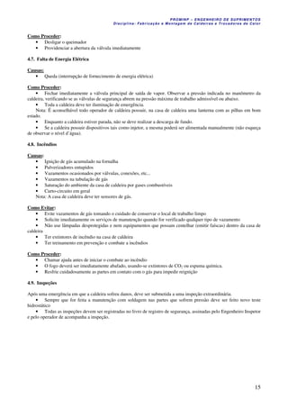 PROMINP – ENGENHEIRO DE SUPRIMENTOS
Disciplina: Fabricação e Montagem de Caldeiras e Trocadores de Calor
15
Como Proceder:
• Desligar o queimador
• Providenciar a abertura da válvula imediatamente
4.7. Falta de Energia Elétrica
Causas:
• Queda (interrupção de fornecimento de energia elétrica)
Como Proceder:
• Fechar imediatamente a válvula principal de saída de vapor. Observar a pressão indicada no manômetro da
caldeira, verificando se as válvulas de segurança abrem na pressão máxima de trabalho admissível ou abaixo.
• Toda a caldeira deve ter iluminação de emergência.
Nota: É aconselhável todo operador de caldeira possuir, na casa de caldeira uma lanterna com as pilhas em bom
estado.
• Enquanto a caldeira estiver parada, não se deve realizar a descarga de fundo.
• Se a caldeira possuir dispositivos tais como injetor, a mesma poderá ser alimentada manualmente (não esqueça
de observar o nível d’água).
4.8. Incêndios
Causas:
• Ignição de gás acumulado na fornalha
• Pulverizadores entupidos
• Vazamentos ocasionados por válvulas, conexões, etc...
• Vazamentos na tubulação de gás
• Saturação do ambiente da casa de caldeira por gases combustíveis
• Curto-circuito em geral
Nota: A casa de caldeira deve ter sensores de gás.
Como Evitar:
• Evite vazamentos de gás tomando o cuidado de conservar o local de trabalho limpo
• Solicite imediatamente os serviços de manutenção quando for verificado qualquer tipo de vazamento
• Não use lâmpadas desprotegidas e nem equipamentos que possam centelhar (emitir faíscas) dentro da casa de
caldeira
• Ter extintores de incêndio na casa de caldeira
• Ter treinamento em prevenção e combate a incêndios
Como Proceder:
• Chamar ajuda antes de iniciar o combate ao incêndio
• O fogo deverá ser imediatamente abafado, usando-se extintores de CO2 ou espuma química.
• Resfrie cuidadosamente as partes em contato com o gás para impedir reignição
4.9. Inspeções
Após uma emergência em que a caldeira sofreu danos, deve ser submetida a uma inspeção extraordinária.
• Sempre que for feita a manutenção com soldagem nas partes que sofrem pressão deve ser feito novo teste
hidrostático
• Todas as inspeções devem ser registradas no livro de registro de segurança, assinadas pelo Engenheiro Inspetor
e pelo operador de acompanha a inspeção.
 