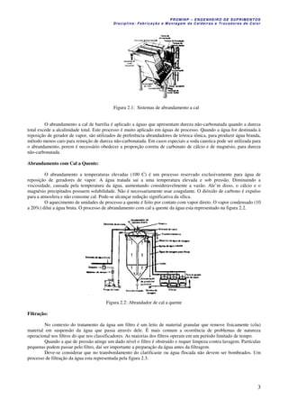 PROM IN P – EN GE NHE IR O DE SUP R IMEN TOS
Di s ci pli na : Fa br ic a ç ã o e M ontagem de C al deir a s e Tr oca dor e s de C al or
3
Figura 2.1: Sistemas de abrandamento a cal
O abrandamento a cal de barrilia é aplicado a águas que apresentam dureza não-carbonatada quando a dureza
total excede a alcalinidade total. Este processo é muito aplicado em águas de processo. Quando a água for destinada à
reposição de gerador de vapor, são utilizados de preferência abrandadores de toroca iônica, para produzir água branda,
método menos caro para remoção de dureza não-carbonatada. Em casos especiais a soda caustica pode ser utilizada para
o abrandamento, porem é necessário obedecer a proporção correta de carbonato de cálcio e de magnésio, para dureza
não-carbonatada.
Abrandamento com Cal a Quente:
O abrandamento a temperaturas elevadas (100 C) é um processo reservado exclusivamente para água de
reposição de geradores de vapor. A água tratada sai a uma temperatura elevada e sob pressão. Diminuindo a
viscosidade, causada pela temperatura da água, aumentando consideravelmente a vazão. Ale’m disso, o cálcio e o
magnésio precipitados possuem solubilidade. Não é necessariamente usar coagulante. O dióxido de carbono é expulso
para a atmosfera e não consome cal. Pode-se alcançar redução significativa da sílica.
O aquecimento de unidades de processo a quente é feito por contato com vapor direto. O vapor condensado (10
a 20%) dilui a água bruta. O processo de abrandamento com cal a quente da água esta representado na figura 2.2.
Figura 2.2: Abrandador de cal a quente
Filtração:
No contexto do tratamento da água um filtro é um leito de material granular que remove fisicamente (côa)
material em suspensão da água que passa através dele. É mais comum a ocorrência de problemas de natureza
operacional nos filtros do que nos classificadores. As maiorias dos filtros operam em um período limitado de tempo.
Quando a que de pressão atinge um dado nível o filtro é obstruído e requer limpeza contra lavagem. Partículas
pequenas podem passar pelo filtro, daí ser importante a preparação da água antes da filtragem.
Deve-se considerar que no transbordamento do clarificaste ou água flocada não devem ser bombeados. Um
processo de filtração da água esta representada pela figura 2.3.
 