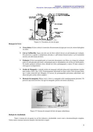 PROM IN P – EN GE NHE IR O DE SUP R IMEN TOS
Di s ci pli na : Fa br ic a ç ã o e M ontagem de C al deir a s e Tr oca dor e s de C al or
5
Figura 2.4: Trocadores de íons da água
Remoção de Ferro
• Troca iônica: O ferro solúvel é removido eficientemente da água por troca de cátions hidrogênio
ou sódio;
• Cal ou Cal/Barrilia: Água com alto teor de ferro solúvel devem ser pré-tratadas por oxidação.
Em processos a quente, a temperatura elevada e o pH tornam desnecessários o p’re-tratamento
mesmo com altos teores de ferro;
• Oxidação: O ferro precipitado pode ser removido diretamente com filtros ou a etapa de oxidação
pode ser utilizada para pré-tratar a alimentação para os abrandadores de cal fria ou clarificadores.
Os óxidos químicos incluem cloro, dióxido de cloro, permanganato e outros. O mais comum é
cloro gasoso ou hipocloreto;
• Zeolito de Manganês: o método zeolito de manganês utilizada glauconita especialmente tratadas
para oxidar o ferro. (fig. 2-30). O permanganato adicionado na água oxida o ferro da água bruta,
que é então removido por filtragem. O excesso de permanganato porventura adicionado será
absorvido pelo zeolito (efeito tampão);
• Remoção do manganês: Muitas vezes o ferro e o manganês estão simultaneamente presentes. Os
processo que removem ferro vão agir no manganês, porem com menos eficiência.
Figura 2.5: Sistema de remoção do ferro de águas subterrâneas
Redução de Alcalinidade
Tanto o sistema de cal quente ou cal frio reduzem a alcalinidade, assim como a desmineralização completa.
Vários outros sistemas merecem menção e são descritos a seguir.
 