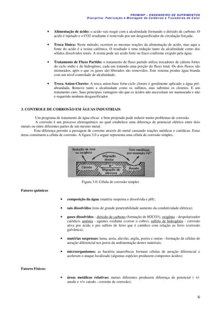 PROM IN P – EN GE NHE IR O DE SUP R IMEN TOS
Di s ci pli na : Fa br ic a ç ã o e M ontagem de C al deir a s e Tr oca dor e s de C al or
6
• Alimentação de ácido: o acido vais reagir com a alcalinidade formando o dióxido de carbono. O
acido é injetado e o CO2 resultante é removido por um desgaseificador de circulação forçada;
• Troca Iônica: Neste método, ocorrem as mesmas reações da alimentação de acido, mas aqui a
fonte do acido é a resina catiônica. O resultado é uma redução tanto da alcalinidade como dos
sólidos dissolvidos totais. A resina pode ser acido forte ou fraco conforme exigido pela água;
• Tratamento de Fluxo Partido: o tratamento de fluxo partido utiliza trocadores de cátions fortes
do ciclo sódio e do hidrogênio, cada um tratando uma porção do fluxo total. Os dois fluxos são
misturados, após o que os gases são liberados são removidos. Este sistema produz água branda
com um nível controlado de alcalinidade;
• Troca Anion-Cloreto: A troca anion-base forte-ciclo cloreto é geralmente aplicado a água pré-
abrandada. Remove tanto a alcalinidade como os sulfatos, mas substitui os cloretos. E um
tratamento caro. Suas principais vantagens são que os ácidos não necessitam ser manuseado e não
e requerido nenhum desgaseificador.
3. CONTROLE DE CORROSÃO EM ÁGUAS INDUSTRIAIS
Um programa de tratamento de água eficaz e bem projetado pode reduzir muito problemas de corrosão.
A corrosão é um processo eletroquímico no qual estabelece uma diferença de potencial elétrico entre dois
metais ou entre diferentes partes de um mesmo metal.
Esta diferença permite a passagem de corrente através do metal causando reações anódicas e catódicas. Estas
áreas constituem a célula de corrosão. A figura 3.0 a seguir representa uma célula de corrosão simples.
Figura 3.0: Célula de corrosão simples
Fatores químicos
• composição da água (matéria suspensa e dissolvida e pH);
• sais dissolvidos (íons de grande penetrabilidade aumento da condutividade elétrica);
• gases dissolvidos - dióxido de carbono (formação de H2CO3), oxigênio - despolarizador
catódico, amônia - agentes oxidante (corroe o cobre), sulfeto de hidrogênio - corrosão
ativa por ácido e pro sulfeto de ferro que é catódico com relação ao ferro (corrosão
galvânica);
• matérias suspensas: lama, areia, aluvião, argila, poeira e outras - formação de células de
aeração diferencial nos poros da sedimentação destes materiais;
• microorganismos: as bactéria anaeróbicas formam células de aeração diferencial e
aceleram o ataque localizado (algumas espécies produzem compostos ácidos).
Fatores Físicos:
• áreas metálicas relativas: metais diferentes produzem diferença de potencial ( +/-
anodo e +/+ catodo - corrente de corrosão);
 