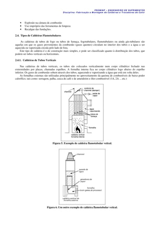 PROM IN P – EN GE NHE IR O DE SUP R IMEN TOS
Di s ci pli na : Fa br ic a ç ã o e M ontagem de C al deir a s e Tr oca dor e s de C al or
• Explosão na câmara de combustão
• Uso impróprio das ferramentas de limpeza
• Recalque das fundações.
2.4. Tipos de Caldeiras Flamotubulares
As caldeiras de tubos de fogo ou tubos de fumaça, fogotubulares, flamotubulares ou ainda gás-tubulares são
aquelas em que os gases provenientes da combustão (gases quentes) circulam no interior dos tubos e a água a ser
aquecida ou vaporizada circula pelo lado de fora.
Este tipo de caldeira é o de construção mais simples, e pode ser classificado quanto à distribuição dos tubos, que
podem ser tubos verticais ou horizontais.
2.4.1. Caldeiras de Tubos Verticais
Nas caldeiras de tubos verticais, os tubos são colocados verticalmente num corpo cilíndrico fechado nas
extremidades por placas, chamadas espelhos. A fornalha interna fica no corpo cilíndrico logo abaixo do espelho
inferior. Os gases de combustão sobem através dos tubos, aquecendo e vaporizando a água que está em volta deles.
As fornalhas externas são utilizadas principalmente no aproveitamento da queima de combustíveis de baixo poder
calorífico, tais como: serragem, palha, casca de café e de amendoim e óleo combustível (1A, 2A ... etc.)
Figura 5. Exemplo de caldeira flamotubular vetical.
Figura 6. Um outro exemplo de caldeira flamotubular vetical.
 