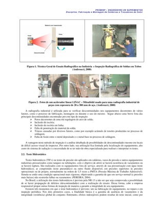 P R OM IN P – EN G EN H EIR O D E SU PR IME NT O S
D is ciplina : F ab ric aç ão e M on ta ge m d e C alde iras e T roc ad ore s de C a lo r
Figura 1. Técnica Geral de Ensaio Radiográfico na Indústria e Inspeção Radiográfica de Soldas em Tubos
(Andreucci, 2008)
Figura 2. Fotos de um acelerador linear LINAC – Mitsubishi usado para uma radiografia industrial de
peças com espessura de 20 a 300 mm de aço. (Andreucci, 2008)
A radiografia industrial é utilizada para se verificar descontinuidades nos equipamentos decorrentes de vários
fatores, como o processo de fabricação, montagem ou durante o uso do mesmo. Segue abaixo uma breve lista das
principais descontinuidades encontradas por este tipo de inspeção:
Poros decorrentes de uma má regulagem do arco de solda;
Inclusão de escória;
Inclusão de escória em linha;
Falta de penetração do material da solda;
Trincas causadas por diversos fatores, como por exemplo acúmulo de tensões produzidas no processo de
soldagem;
Falta de fusão entre o metal depositado e o metal base no processo de soldagem.
A vantagem neste método de inspeção é a análise detalhada de possibilidades de descontinuidades mesmo em locais
de difícil acesso visual do inspector. Por outro lado, sua utilização fica limitada pela localização do equipamento, alto
custo do sistema de radiação e a necessidade de se ter mão-de-obra especializada para realizar e interpretar os testes.
2.2. Teste Hidrostático
Testes hidrostáticos (TH’s) ou testes de pressão são aplicados em caldeiras, vasos de pressão e outros equipamentos
industriais pressurizados como tanques ou tubulações, com o objetivo de aferir se haverá ocorrência de vazamentos ou
se haverá ruptura. São realizados com os equipamentos fora de serviço, através de sua pressurização com água (teste
hidrostático), ar comprimido (teste pneumático) ou outro fluido disponível, em pressões superiores às pressões
operacionais ou de projeto, normalmente na ordem de 1,5 vezes a PMTA (Pressão Máxima de Trabalho Admissível).
Simula-se então uma condição operacional mais rigorosa, objetivando a garantia de que em serviço normal (a pressões
mais baixas) não ocorrerão falhas ou vazamentos. (PEREIRA, 2004)
No Brasil, a utilização dos testes hidrostáticos é prevista pela NR-13 a não ser que seja comprovada a possibilidade
de se haver propagação de defeitos (descontinuidades) com a realização do ensaio. Dessa forma, cabe a empresa
responsável propor outras formas de inspeção de maneira a garantir a integridade do seu equipamento.
Existem três momentos em que o teste hidrostático é previsto: um na fabricação do equipamento, no reparo e em
inspeção periódica. Nos dois primeiros casos, a finalidade básica é a garantia de ausência de vazamentos e da
integridade (resitência) global do conjunto. Entretanto, efeitos indesejáveis podem resultar do teste inicial, como por
 