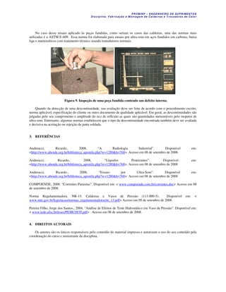 P R OM IN P – EN G EN H EIR O D E SU PR IME NT O S
D is ciplina : F ab ric aç ão e M on ta ge m d e C alde iras e T roc ad ore s de C a lo r
No caso desse ensaio aplicado às peças fundidas, como seriam os casos das caldeiras, uma das normas mais
utilizadas é a ASTM E-609. Essa norma foi elaborada para ensaio por ultra-som em aços fundidos em carbono, baixa
liga e martensíticos com tratamento térmico usando transdutores normais.
Figura 9. Inspeção de uma peça fundida contendo um defeito interno.
Quando da detecção de uma descontinuidade, sua avaliação deve ser feita de acordo com o procedimento escrito,
norma aplicável, especificação do cliente ou outro documento de qualidade aplicável. Em geral, as descontinuidades são
julgadas pelo seu comprimento e amplitude do eco de reflexão as quais são quantidades mensuráveis pelo inspetor de
ultra-som. Entretanto, algumas normas estabelecem que o tipo da descontinuidade encontrada também deve ser avaliada
e decisiva na aceitação ou rejeição da junta soldada.
3. REFERÊNCIAS
Andreucci, Ricardo., 2008, “A Radiologia Industrial”. Disponível em:
<http://www.abende.org.br/biblioteca_apostila.php?w=1280&h=768>. Acesso em 08 de setembro de 2008.
Andreucci, Ricardo., 2008, “Líquidos Penetrantes”. Disponível em:
<http://www.abende.org.br/biblioteca_apostila.php?w=1280&h=768>. Acesso em 08 de setembro de 2008
Andreucci, Ricardo., 2008, “Ensaio por Ultra-Som”. Disponível em:
<http://www.abende.org.br/biblioteca_apostila.php?w=1280&h=768>. Acesso em 08 de setembro de 2008
COMPOENDE, 2008. “Correntes Parasitas”. Disponível em: < www.compoende.com.br/correntes.doc> Acesso em 08
de setembro de 2008.
Norma Regulamentadora. NR-13: Caldeiras e Vasos de Pressão (113.000-5). Disponível em: <
www.mte.gov.br/legislacao/normas_regulamentadoras/nr_13.pdf> Acesso em 09 de setembro de 2008.
Pereira Filho, Jorge dos Santos., 2004, “Análise de Efeitos de Teste Hidrostático em Vaso de Pressão”. Disponível em:
< www.tede.ufsc.br/teses/PEMC0839.pdf> . Acesso em 08 de setembro de 2008.
4. DIREITOS AUTORAIS
Os autores são os únicos responsáveis pelo conteúdo do material impresso e autorizam o uso do seu conteúdo pela
coordenação do curso e ministrante da disciplina.
 