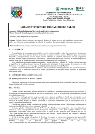 ENGENHEIRO DE SUPRIMENTOS
DISCIPLINA DE FABRICAÇÃO E MONTAGEM DE CALDEIRAS E
TROCADORES DE CALOR
AGOSTO/SETEMBRO DE 2008
Escola Politécnica – Depto. Enga. Mecânica
NORMAS TÉCNICAS DE TROCADORES DE CALOR
Alexandre Pinheiro Balthasar da Silveira, alexandre.silveira@utc.com.br
Mauro Simantob Rosemberg, maurosrosemberg@estadao.com.br
1
Prominp – CM – Engenheiro de Suprimento
Resumo: O objetivo deste trabalho é a apresentação dos tipos de normas técnicas relacionadas aos trocadores de
calor, com ênfase nas normas utilizadas na indústria do petróleo e das instituições que originaram tais normas.
Palavras-chave: norma técnica, permutador, trocador de calor, equipamento mecânico.
1. INTRODUÇÃO
A especificação de um equipamento mecânico envolve muitas atividades e todas elas precisam ser devidamente
normatizadas, além disto, existem diversas instituições que geram normas técnicas diferentes para uma mesma
finalidade. Conseqüentemente, existem muitas normas referentes à completa especificação de um equipamento
mecânico. No caso dos trocadores de calor, esta situação é ampliada pelo fato de que o trocador de calor ser enquadrado
também como vaso de pressão, herdando as normas referentes a este tipo de equipamento.
Neste trabalho daremos maior destaque às entidades e normas referentes à indústria de Petróleo, e dentre as normas
as específicas de trocadores de calor (normas de projeto e/ou fabricação). E dentre os tipos de trocadores de calor
destacamos os trocadores de casco-tubo, por ser o tipo predominante na indústria de Petróleo.
Visamos com este trabalho servir de referência para a consulta das normas pertinentes aos trocadores de calor,
comentando sobre as instituições geradoras de normas, apresentando as principais normas, seguindo as prioridades
mencionadas acima.
2. NORMAS DE TROCADORES DE CALOR
2.1. Instituições Emissoras de Normas Técnicas
Há diversas instituições geradoras de normas, destacamos abaixo algumas delas, com ênfase maior nas instituições
ligadas à indústria de petróleo nacional.
2.1.1. Petrobras
Fundada em 1953 a Petrobras detém o monopólio da exploração e produção de Petróleo e derivados no Brasil. É
detentora de um enorme parque industrial que está em crescimento, razão da recém-atingida auto-suficiência nacional
na produção de petróleo.
Por ser uma instituição pioneira na preocupação com a área da qualidade no Brasil, tem preocupação com a
normatização dos equipamentos utilizados em seu parque industrial. Para tanto, além das normas internacionais,
utiliza-se de sistema próprio de normas, conciliando a experiência internacional com as necessidades locais e
específicas da indústria de Petróleo.
Como é uma empresa voltada à produção de Petróleo, o interesse de suas normas é disciplinar e regulamentar os
equipamentos adquiridos para uso em seu parque industrial.
Conforme apêndice I ―Relação de Normas da Petrobras‖, a Petrobras tem como política a não comercialização de
normas, as quais, conseqüentemente ficam praticamente indisponíveis, exceto para a própria empresa e seus
fornecedores qualificados, salvo raras exceções como a norma N-2033, publicada pela Petrobras em seu site
―http://www2.petroras.com.br/CanalFornecedor/portugues/pdf/2033.pdf‖, a qual referencia, por exemplo, a norma de
projeto de trocadores de calor N-466.
Devido à restrição gerada pela política da Petrobras em relação às suas normas, deixaremos de apresentá-las
detalhadamente neste trabalho, excetuando os dados publicados como, por exemplo, a relação de normas técnicas da
Petrobras, relação esta publicada pela própria Petrobras em seu site
―http://www2.petrobras.com.br/CanalFornecedor/portugues/pdf/catalogo_julho08.pdf".
 