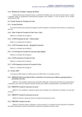 PROM IN P – EN GE NHE IR O DE SUP R IMEN TOS
Di sci pli na: Fabr icação e M ontagem de C al deir as e Tr ocador es de C al or
2.1.8. Ministério do Trabalho e Emprego (do Brasil)
Embora não seja uma instituição técnica, o ministério do trabalho criou uma série de normas técnicas, visando
à operação segura de equipamentos potencialmente perigosos como caldeiras e vasos de pressão, são as normas
regulamentares (NR).
2.2. Normas Técnicas de Trocadores de Calor
2.2.1. Normas Petrobrás
As normas Petrobrás têm restrição de divulgação (conforme apêndice I). Principais normas relativas a trocadores de
calor são:
2.2.2. N-466 - Projeto de Trocador de Calor Casco e Tubo.
Objetivos e conteúdos não divulgáveis.
2.2.3. N-1492 Permutador de calor – Folha de dados
Objetivos e conteúdos não divulgáveis
2.2.4. N-1557 Permutador de calor – Requisição de material
Objetivos e conteúdos não divulgáveis
2.2.5. N-1734 Projeto de Trocador de Calor para Água Salgada.
Objetivos e conteúdos não divulgáveis
2.2.6. N-2159 Acessório de Trocador de Calor
Objetivos e conteúdos não divulgáveis
2.2.7. N-2511 Inspeção em Serviço de Trocador de Calor
Objetivos e conteúdos não divulgáveis
2.3. Normas ABNT
As normas da ABNT podem ser obtidas pelo site da ABNT (http://www.abntnet.com.br/).
2.3.1. NBR10252 Tubos de aços-liga ferríticos e austeníticos, sem costura, para caldeiras, superaquecedores e
permutadores de calor.
Objetivos: Fixa condições exigíveis para encomenda, fabricação e fornecimento de tubos de aço-liga ferríticos
e austeníticos, sem costura, de espessura de parede mínima, para caldeiras, superaquecedores e permutadores de calor
2.3.2. NBR10796 Trocador de calor para uso naval.
Objetivos: Fixa condições e requisitos exigíveis para aceitação e/ou recebimento de trocadores de calor para
uso naval.
2.3.3. NBR10797 Trocador de calor para uso naval.
Objetivos: Prescreve método de ensaio de trocadores de calor para uso naval.
2.3.4. NBR11696 Trocadores de calor.
Objetivos: Classifica, quanto à utilização e a forma construtiva, os trocadores de calor utilizados nas indústrias
de petróleo, petroquímica, química, farmacêutica, alimentícia, de geração de energia e naval.
 