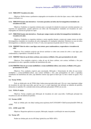 PROM IN P – EN GE NHE IR O DE SUP R IMEN TOS
Di sci pli na: Fabr icação e M ontagem de C al deir as e Tr ocador es de C al or
2.3.5. NBR12555 Trocadores de calor.
Objetivos: Define termos e parâmetros empregados em trocadores de calor dos tipos: casco e tubo, duplo tubo,
placas e resfriador a ar.
2.3.6. NBR15193 Ensaios não destrutivos - Correntes parasitas em tubos não ferromagnéticos instalados em
trocadores de calor.
Objetivos: Estabelece os requisitos mínimos para a execução do método de ensaio por correntes parasitas e os
requisitos de equipamentos, quando aplicáveis aos tubos não ferromagnéticos instalados em trocadores de calor,
empregados em sistemas de geração de vapor.
2.3.7. NBR15246 Ensaios não destrutivos - Ensaio por campo remoto em tubos ferromagnéticos instalados em
trocadores de calor.
Objetivos: Estabelece os requisitos mínimos a serem seguidos durante o ensaio por campo remoto em tubos
ferromagnéticos instalados em trocadores de calor empregados em instalações industriais. Destina-se ao uso em tubos
ferromagnéticos co diâmetro externo de 12 mm a 51 mm, com espessura de parede entre 0,7 mm e 3,4 mm.
2.3.8. NBR5029 Tubo de cobre e suas ligas, sem costura, para condensadores, evaporadores e trocadores de
calor
Objetivos: Fixa condições exigíveis que devem satisfazer os tubos sem costura de cobre e suas ligas, para
condensadores, evaporadores e trocadores de calor.
2.3.9. NBR5583 Tubo de aço de baixo carbono, sem costura, trefilado a frio, para permutadores de calor
Objetivos: Fixa condições exigíveis a tubos de aço de baixo carbono, sem costura, trefilados a frio para
permutadores de calor e aparelhos similares de transferência de calor.
2.3.10.NBR5584 Tubo de aço-cromo-molibdênio e cromo-molibdênio-sílício, sem costura, trefilado a frio, para
permutadores de calor.
Objetivos: Fixa condições exigíveis para encomenda, fabricação e fornecimento de tubos de aço-cromo-
molibdênio e cromo-molibdênio-silício, sem costura trefilados a frio, para permutadores de calor e aparelhos
semelhantes de transferência de calor, cujo diâmetro externo seja igual ou maior que 3,2 mm e menor ou igual a 76,2
mm.
2.4. Norma TEMA
Pode ser obtida pelo site da TEMA (http://orders.tema.org/order/order.asp/). Por ser o mais importante código
de trocadores de calor tipo casco-tubo, que por sua vez é o mais importante tipo utilizado na indústria do petróleo,
destacamos no apêndice II o conteúdo desta norma, publicado pela própria TEMA em seu site.
2.4.1. TEMA 9ª edição
Objetivos: Norma completa para fabricação de trocadores de calor casco-tubo. Codificação principal dos
trocadores de calor da indústria do petróleo.
2.5. Normas ASME
Pode ser obtidas pelo site (http://catalog.asme.org/home.cfm?CATEGORY=CS&TaxonomyItemID=2968) da
ASME
2.5.1. ASME seção VIII
Objetivos: Requisitos aplicáveis ao projeto, fabricação, inspeção e certificação de vasos de pressão.
2.6. Norma API
Podem ser obtidas pelo site da API (http://global.ihs.com/?RID=API1)
 