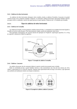 PROM IN P – EN GE NHE IR O DE SUP R IMEN TOS
Di s ci pli na : Fa br ic a ç ã o e M ontagem de C al deir a s e Tr oca dor e s de C al or
2.4.2. Caldeiras de tubos horizontais
As caldeiras de tubos horizontais abrangem vários modelos, desde as caldeiras Cornuália e Lancaster, de grande
volume de água, até as modernas unidades compactas. As principais caldeiras horizontais apresentam tubulões internos
nos quais ocorre a combustão e através dos quais passam os gases quentes. Podem ter de 1 a 4 tubulões por fornalha.
2.4.2.1. Tipos de caldeiras de tubos horizontais
2.4.3. Caldeiras de Cornuália
Aa caldeiraa Cornuália, um dos primeiros modelos desenvolvidos, é constituída de um tubulão horizontal ligando a
fornalha ao local de saída de gases. É de funcionamento simples, porém de rendimento muito baixo.
Suas principais características são: pressão máxima de operação de 10 kgf/cm², vaporização específica 12 a 14 kg
de vapor/m² e máximo de 100m² de superfície.
Figura 7. Exemplo de caldeira Cornuália.
2.4.4. Caldeiras Lancaster
Aa caldeira aLancaster são de construção idêntica à anterior, porém tecnicamente mais evoluída.
Pode ser constituída de dois a quatro tubulões internos e suas características são: área de troca térmica de 120 a
140m² e vaporização de 15 a 18 kg de vapor/m². Algumas delas apresentam tubos de fogo e de retorno, o que apresenta
uma melhoria de rendimento térmico em relação às anteriores.
Figura 8. Exemplo de caldeira caldeira Lancaster.
 