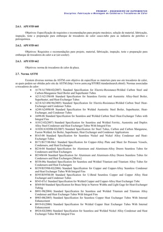 PROM IN P – EN GE NHE IR O DE SUP R IMEN TOS
Di sci pli na: Fabr icação e M ontagem de C al deir as e Tr ocador es de C al or
2.6.1. API STD 660
Objetivos: Especificação de requisites e recomendações para projeto mecânico, seleção de material, fabricação,
inspeção, teste e preparação para embarque de trocadores de calor casco-tubo para as indústria de petróleo e
petroquímica.
2.6.2. API STD 661
Objetivos: Requisitos e recomendações para projeto, material, fabricação, inspeção, teste e preparação para
embarque de trocadores de calor a ar (air-cooler).
2.6.3. API STD 662
Objetivos: norma de trocadores de calor de placa.
2.7. Norma ASTM
Existem diversas normas da ASTM com objetivo de especificar os materiais para uso em trocadores de calor,
as quais podem ser obtidas pelo site da ASTM (http://www.astm.org/STORE/standardsearch.shtml). Normas associadas
a trocadores de calor:
 A178/A178M-02(2007) Standard Specification for Electric-Resistance-Welded Carbon Steel and
Carbon-Manganese Steel Boiler and Superheater Tubes
 A213/A213M-08 Standard Specification for Seamless Ferritic and Austenitic Alloy-Steel Boiler,
Superheater, and Heat-Exchanger Tubes
 A214/A214M-96(2005) Standard Specification for Electric-Resistance-Welded Carbon Steel Heat-
Exchanger and Condenser Tubes
 A249/A249M-08 Standard Specification for Welded Austenitic Steel Boiler, Superheater, Heat-
Exchanger, and Condenser Tubes
 A498-06 Standard Specification for Seamless and Welded Carbon Steel Heat-Exchanger Tubes with
Integral Fins
 A1012-02(2007) Standard Specification for Seamless and Welded Ferritic, Austenitic and Duplex
Alloy Steel Condenser and Heat Exchanger Tubes With Integral Fins
 A1020/A1020M-02(2007) Standard Specification for Steel Tubes, Carbon and Carbon Manganese,
Fusion Welded, for Boiler, Superheater, Heat Exchanger and Condenser Applications
 B163-08 Standard Specification for Seamless Nickel and Nickel Alloy Condenser and Heat-
Exchanger Tubes
 B171/B171M-04e1 Standard Specification for Copper-Alloy Plate and Sheet for Pressure Vessels,
Condensers, and Heat Exchangers
 B234-04 Standard Specification for Aluminum and Aluminum-Alloy Drawn Seamless Tubes for
Condensers and Heat Exchangers
 B234M-04 Standard Specification for Aluminum and Aluminum-Alloy Drawn Seamless Tubes for
Condensers and Heat Exchangers [Metric]
 B338-08a Standard Specification for Seamless and Welded Titanium and Titanium Alloy Tubes for
Condensers and Heat Exchangers
 B359/B359M-02(2006) Standard Specification for Copper and Copper-Alloy Seamless Condenser
and Heat Exchanger Tubes With Integral Fins
 B395/B395M-08 Standard Specification for U-Bend Seamless Copper and Copper Alloy Heat
Exchanger and Condenser Tubes
 B543-07e1 Standard Specification for Welded Copper and Copper-Alloy Heat Exchanger Tube
 B569-04 Standard Specification for Brass Strip in Narrow Widths and Light Gage for Heat-Exchanger
Tubing
 B891-98(2004) Standard Specification for Seamless and Welded Titanium and Titanium Alloy
Condenser and Heat Exchanger Tubes With Integral Fins
 B903-00(2005) Standard Specification for Seamless Copper Heat Exchanger Tubes With Internal
Enhancement
 B919-01(2006) Standard Specification for Welded Copper Heat Exchanger Tubes With Internal
Enhancement
 B924-02(2006) Standard Specification for Seamless and Welded Nickel Alloy Condenser and Heat
Exchanger Tubes With Integral Fins
 