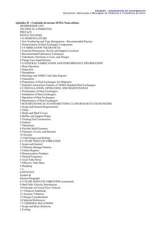 PROM IN P – EN GE NHE IR O DE SUP R IMEN TOS
Di sci pli na: Fabr icação e M ontagem de C al deir as e Tr ocador es de C al or
Apêndice II – Conteúdo da norma TEMA Nona edição;
MEMBERSHIP LIST
TECHNICAL COMMITTEE
PREFACE
NOTES TO USERS
1 N NOMENCLATURE
1 Size Numbering and Type Designation—Recommended Practice
2 Nomenclature of Heat Exchanger Components
2 F FABRICATION TOLERANCES
1 External Dimensions, Nozzle and Support Locations
2 Recommended Fabrication Tolerances
3 Tubesheets, Partitions, Covers, and Flanges
4 Flange Face Imperfections
3 G GENERAL FABRICATION AND PERFORMANCE INFORMATION
1 Shop Operation
2 Inspection
3 Nameplates
4 Drawings and ASME Code Data Reports
5 Guarantees
6 Preparation of Heat Exchangers for Shipment
7 General Construction Features of TEMA Standard Heat Exchangers
4 E INSTALLATION, OPERATION, AND MAINTENANCE
1 Performance of Heat Exchangers
2 Installation of Heat Exchangers
3 Operation of Heat Exchangers
4 Maintenance of Heat Exchangers
5 RCB MECHANICAL STANDARD TEMA CLASS RCB HEAT EXCHANGERS
1 Scope and General Requirements
2 Tubes
3 Shells and Shell Covers
4 Baffles and Support Plates
5 Floating End Construction
6 Gaskets
7 Tubesheets
8 Flexible Shell Elements
9 Channels, Covers, and Bonnets
10 Nozzles
11 End Flanges and Bolting
6 V FLOW INDUCED VIBRATION
1 Scope and General
2 Vibration Damage Patterns
3 Failure Regions
4 Dimensionless Numbers
5 Natural Frequency
6 Axial Tube Stress
7 Effective Tube Mass
8 Damping
v ii
CONTENTS
Symbol &
Section Paragraph
6 V FLOW INDUCED VIBRATION (continued)
9 Shell Side Velocity Distribution
10 Estimate of Critical Flow Velocity
11 Vibration Amplitude
12 Acoustic Vibration
13 Design Considerations
14 Selected References
7 T THERMAL RELATIONS
1 Scope and Basic Relations
2 Fouling
 