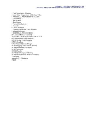 PROM IN P – EN GE NHE IR O DE SUP R IMEN TOS
Di sci pli na: Fabr icação e M ontagem de C al deir as e Tr ocador es de C al or
3 Fluid Temperature Relations
4 Mean Metal Temperatures of Shell and Tubes
8 P PHYSICAL PROPERTIES OF FLUIDS
1 Fluid Density
2 Specific Heat
3 Heat Content
4 Thermal Conductivity
5 Viscosity
6 Critical Properties
7 Properties of Gas and Vapor Mixtures
8 Selected References
9 D GENERAL INFORMATION
(See detailed Table of Contents)
10 RGP RECOMMENDED GOOD PRACTICE
G-7.11 Horizontal Vessel Supports
G-7.12 Vertical Vessel Supports
G-7.2 Lifting Lugs
G-7.3 Wind and Seismic Design
RCB-2 Plugging Tubes in Tube Bundles
RCB-4 Entrance and Exit Areas
RCB-7 Tubesheets
RCB-10 Nozzles
RCB-11 End Flanges and Bolting
RCB-12 Finite Element Analysis Guidelines
T-2 Fouling
Appendix A – Tubesheets
INDEX
 
