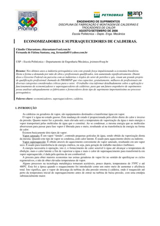 ENGENHEIRO DE SUPRIMENTOS
DISCIPLINA DE FABRICAÇÃO E MONTAGEM DE CALDEIRAS E
TROCADORES DE CALOR
AGOSTO/SETEMBRO DE 2008
Escola Politécnica – Depto. Enga. Mecânica
ECONOMIZADORES E SUPERAQUECEDORES DE CALDEIRAS.
Cláudio Chiarantano, chiarantano@uol.com.br
Fernanda de Fátima Santana, eng_fernanda05@yahoo.com.br
USP – Escola Politécnica – Departamento de Engenharia Mecânica, jrsimoes@usp.br
Resumo: Nos últimos anos a indústria petroquímica vem com grande força impulsionando a economia brasileira.
Desta a forma a demanda por mão de obra e profissionais qualificados, tem aumentada significativamente. Diante
disso o Governo Federal em parceria com as indústrias e órgãos do setor de petróleo e gás, visam um grande projeto
de qualificação profissional chamado de PROMINP que visa capacitar, gratuitamente, milhares de profissionais em
diversas categorias consideradas críticas para o setor. O trabalho visa informar detalhadamente sobre a aplicação e
funcionamento de economizadores e superaquecedores de caldeiras, para que um futuro engenheiro de suprimentos
possa analisar adequadamente os fabricantes e fornecedores deste tipo de suprimento importantíssimo no processo
petroquímico.
Palavra–chave: economizadores, superaquecedores, caldeira.
1. INTRODUÇÃO
As caldeiras ou geradores de vapor, são equipamentos destinados a transformar água em vapor.
O vapor é a água no estado gasoso. Esta mudança de estado é proporcionada pelo efeito direto do calor e inverso
da pressão. Quanto maior for a pressão, mais elevada será a temperatura de vaporização da água e mais energia o
vapor transportará pelas moléculas de água que o constitui. Ao se condensar, a mesma energia que as moléculas
absorveram para passar para fase vapor é liberada para o meio, resultando aí na transferência de energia na forma
de calor.
Existem basicamente dois tipos de vapor:
Vapor saturado: É um vapor “úmido”, contendo pequenas gotículas de água, sendo obtido da vaporização direta
da mesma. Quando este tipo de vapor se condensa, cede calor latente. É usado para aquecimento direto ou indireto.
Vapor superaquecido: É obtido através do aquecimento conveniente do vapor saturado, resultando em um vapor
seco. É usado para transferência de energia cinética, ou seja, para geração de trabalho mecânico (turbinas).
A energia necessária à operação, isto é, o fornecimento de calor sensível à água até alcançar a temperatura de
ebulição, mais o calor latente a fim de vaporizar a água e mais o calor de superaquecimento para transformá-la em
vapor superaquecido, é dada pela queima de um combustível.
A procura para obter maiores economias nas usinas geradoras de vapor foi no sentido de aperfeiçoar os ciclos
regenerativos, e não de obter elevadas temperaturas de vapor.
Alguns processos na tecnologia metalúrgica tornaram aceitáveis, pouco depois, temperaturas de 370ºC e até
480ºC. Esta foi a época quando o reaquecimento foi introduzido como um outro meio de aumentar e aficiência
total. Isto significa, que o vapor de descarga da turbina de alta pressão retorna á caldeira, onde é reaquecido até
perto da temperatura inicial de superaquecimento antes de entrar na turbina de baixa pressão, com uma entalpia
substancialmente maior.
 