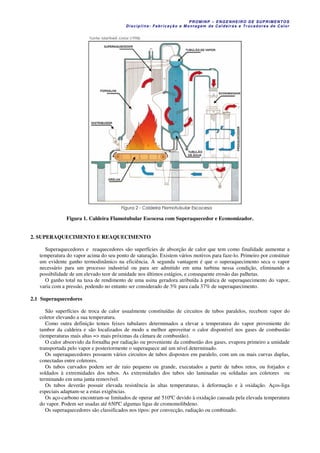 PROM IN P – EN GE NHE IR O DE SUP R IMEN TOS
Di s ci pli na : Fa br ic a ç ã o e M ontagem de C al deir a s e Tr oca dor e s de C al or
Figura 1. Caldeira Flamotubular Escocesa com Superaquecedor e Economizador.
2. SUPERAQUECIMENTO E REAQUECIMENTO
Superaquecedores e reaquecedores são superfícies de absorção de calor que tem como finalidade aumentar a
temperatura do vapor acima do seu ponto de saturação. Existem vários motivos para faze-lo. Primeiro por constituir
um evidente ganho termodinâmico na eficiência. A segunda vantagem é que o superaquecimento seca o vapor
necessário para um processo industrial ou para ser admitido em uma turbina nessa condição, eliminando a
possibilidade de um elevado teor de umidade nos últimos estágios, e consequente erosão das palhetas.
O ganho total na taxa de rendimento de uma usina geradora atribuída à prática de superaquecimento do vapor,
varia com a pressão, podendo no entanto ser considerado de 3% para cada 37% de superaquecimento.
2.1 Superaquecedores
São superfícies de troca de calor usualmente constituídas de circuitos de tubos paralelos, recebem vapor do
coletor elevando a sua temperatura.
Como outra definição temos feixes tubulares determinados a elevar a temperatura do vapor proveniente do
tambor da caldeira e são localizados de modo a melhor aproveitar o calor disponível nos gases de combustão
(temperaturas mais altas => mais próximas da câmara de combustão).
O calor absorvido da fornalha por radiação ou proveniente da combustão dos gases, evapora primeiro a umidade
transportada pelo vapor e posteriormente o superaquece até um nível determinado.
Os superaquecedores possuem vários circuitos de tubos dispostos em paralelo, com um ou mais curvas duplas,
conectadas entre coletores.
Os tubos curvados podem ser de raio pequeno ou grande, executados a partir de tubos retos, ou forjados e
soldados à extremidades dos tubos. As extremidades dos tubos são laminadas ou soldadas aos coletores ou
terminando em uma junta removível.
Os tubos deverão possuir elevada resistência às altas temperaturas, à deformação e à oxidação. Aços-liga
especiais adaptam-se a estas exigências.
Os aço-carbono encontram-se limitados de operar até 510ºC devido à oxidação causada pela elevada temperatura
do vapor. Podem ser usadas até 650ºC algumas ligas de cromomolibdeno.
Os superaquecedores são classificados nos tipos: por convecção, radiação ou combinado.
 