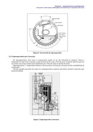 PROM IN P – EN GE NHE IR O DE SUP R IMEN TOS
Di s ci pli na : Fa br ic a ç ã o e M ontagem de C al deir a s e Tr oca dor e s de C al or
Figura 2. Área do tubo do superaquecedor.
2.1.1 Superaquecedores por Convecção
Os superaquecedores, bem como os reaquecedores podem ser do tipo horizontal ou suspenso. Nestes a
temperatura do vapor eleva-se quando a carga aumenta devido a que o fluxo de gases no lado da superfície que fica
em contato com o fogo aumenta mais rapidamente que o fluxo de vapor no interior dos tubos.
Superaquecedores e reaquecedores drenáveis são necessários na secção de convecção devido a probabilidade de
condensação.
Válvulas operadas por piloto são usadas nos superaquecedores suspensos para liberar umidade e partículas após
parada da unidade.
Figura 3. Superaquecedor Convectivo.
 