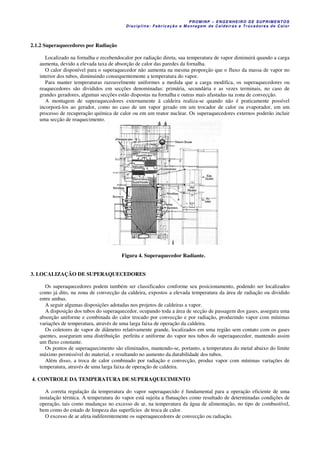 PROM IN P – EN GE NHE IR O DE SUP R IMEN TOS
Di s ci pli na : Fa br ic a ç ã o e M ontagem de C al deir a s e Tr oca dor e s de C al or
2.1.2 Superaquecedores por Radiação
Localizado na fornalha e recebendocalor por radiação direta, sua temperatura de vapor diminuirá quando a carga
aumenta, devido a elevada taxa de absorção de calor das paredes da fornalha.
O calor disponível para o superaquecedor não aumenta na mesma proporção que o fluxo da massa de vapor no
interior dos tubos, diminuindo consequentemente a temperatura do vapor.
Para manter temperaturas razoavelmente uniformes a medida que a carga modifica, os superaquecedores ou
reaquecedores são divididos em secções denominadas: primária, secundária e as vezes terminais, no caso de
grandes geradores, algumas secções estão dispostas na fornalha e outras mais afastadas na zona de convecção.
A montagem de superaquecedores externamente à caldeira realiza-se quando não é praticamente possível
incorporá-los ao gerador, como no caso de um vapor gerado em um trocador de calor ou evaporador, em um
processo de recuperação química de calor ou em um reator nuclear. Os superaquecedores externos poderão incluir
uma secção de reaquecimento.
Figura 4. Superaquecedor Radiante.
3. LOCALIZAÇÃO DE SUPERAQUECEDORES
Os superaquecedores podem também ser classificados conforme seu posicionamento, podendo ser localizados
como já dito, na zona de convecção da caldeira, expostos a elevada temperatura da área de radiação ou dividido
entre ambas.
A seguir algumas disposições adotadas nos projetos de caldeiras a vapor.
A disposição dos tubos do superaquecedor, ocupando toda a área de secção de passagem dos gases, assegura uma
absorção uniforme e combinada do calor trocado por convecção e por radiação, produzindo vapor com mínimas
variações de temperatura, através de uma larga faixa de operação da caldeira.
Os coletores de vapor de diâmetro relativamente grande, localizados em uma região sem contato com os gases
quentes, asseguram uma distribuição perfeita e uniforme do vapor nos tubos do superaquecedor, mantendo assim
um fluxo constante.
Os pontos de superaquecimento são eliminados, mantendo-se, portanto, a temperatura do metal abaixo do limite
máximo permissível do material, e resultando no aumento da durabilidade dos tubos.
Além disso, a troca de calor combinado por radiação e convecção, produz vapor com mínimas variações de
temperatura, através de uma larga faixa de operação de caldeira.
4. CONTROLE DA TEMPERATURA DE SUPERAQUECIMENTO
A correta regulação da temperatura do vapor superaquecido é fundamental para a operação eficiente de uma
instalação térmica. A temperatura do vapor está sujeita a flutuações como resultado de determinadas condições de
operação, tais como mudanças no excesso de ar, na temperatura da água de alimentação, no tipo de combustível,
bem como do estado de limpeza das superfícies de troca de calor.
O excesso de ar afeta indiferentemente os superaquecedores de convecção ou radiação.
 