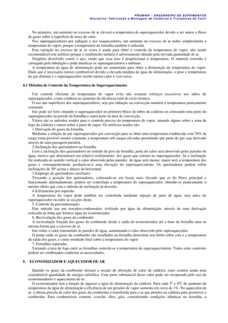 PROM IN P – EN GE NHE IR O DE SUP R IMEN TOS
Di s ci pli na : Fa br ic a ç ã o e M ontagem de C al deir a s e Tr oca dor e s de C al or
No primeiro, um aumento no excesso de ar elevará a temperatura do superaquecedor devido a ser maior o fluxo
de gases sobre a superfície de troca de calor.
Nos superaquecedores por radiação e nos reaquecedores, um aumento no excesso de ar reduz simplesmente a
temperatura do vapor, porque a temperatura da fornalha também é reduzida.
Esta variação no excesso de ar às vezes é usada para obter o controle da temperatura do vapor, não sendo
recomendável este artifício porque o rendimento unitário é adversamente afetado pela elevada quantidade de ar.
Oxigênio dissolvido corrói o aço, sendo que essa taxa é proporcional à temperatura. O material corroído é
carregado pela tubulação e pode danificar os superaquecedores e turbinas.
A temperatura da água de alimentação pode ser aumentada para obter a diminuição da temperatura do vapor.
Dado que é necessário menos combustível devido a elevada entalpia da água de alimentação, o peso e temperatura
do gás diminui e o superaquecedor recebe menos calor e vice-versa.
4.1 Métodos de Controle da Temperatura de Superaquecimento
Um controle eficiente da temperatura do vapor evita não somente esforços excessivos nos tubos do
superaquecedor, como colabora no aumento da eficiência total do ciclo térmico.
O uso das superfícies dos superaquecedores, seja por radiação ou convecção mantém a temperatura praticamente
constante.
Isto pode ser feito situando o superaquecedor no primeiro bloco de tubos da caldeira ou colocando uma parte do
superaquecedor na parede da fornalha e outra parte na área de convecção.
Vários são os métodos usados para o controle preciso da temperatura do vapor, atuando alguns sobre a zona de
fogo da caldeira e outros sobre a parte de vapor. Os artifícios usados são:
1.Derivação do gases da fornalha
Mediante a seleção de um superaquecedor por convecção para se obter uma temperatura establecida com 70% da
carga torna possível manter constante a temperatura sob cargas elevadas permitindo que parte do gás seja derivado
através de uma passagem paralela.
2.Inclinação dos queimadores na fornalha
Com a inclinação dos queimadores no sentido do piso da fornalha, parte do calor será absorvido pelas paredes de
água, motivo que determinará um relativo resfriamento dos gases que entram no superaquecedor. Se a inclinação
for realizada no sentido vertical o calor absorvido pelas paredes de água será menor, maior será a temperatura dos
gases e consequentemente produzir-se-á uma elevação do superaquecimento. Os queimadores podem sofrer
inclinações de 30º acima e abaixo da horizontal.
3.Emprego de queimadores auxiliares
Trocando a posição dos queimadores, colocando-as em locais mais elevado que os do bloco principal e
funcionando alternadamente, poderá ser controlada a temperatura do superaquecedor, obtendo-se praticamente o
mesmo efeito que com o método de inclinação já descrito.
4.Esfriamento por aspersão
A temperatura do vapor pode também ser controlada mediante injeção de jatos de água, seja antes do
superaquecedor ou entre as secções deste.
5. Controle da precondensação
Este método usa um trocador-condensador, resfriado por água de alimentação, através de uma derivação
colocada na linha que fornece água no economizador.
6. Recirculação dos gases da combustão
A recirculação forçada dos gases da combustão desde a saída do economizador até a base da fornalha atua na
mesma forma que o excesso de ar.
Isto reduz o calor transmitido às paredes de água, aumentando o calor absorvido pelo superaquecedor.
O ponto onde os gases da combustão são insuflados na fornalha determina seu efeito sobre esta e a temperatura
de saída dos gases, e como resultado final sobre a temperatura do vapor.
7. Fornalhas separadas
Variando a taxa de fogo entre as fornalhas controla-se a temperatura de superaquecimento. Todos estes controles
podem ser combinados conforme as necessidades.
5. ECONOMIZADOR E AQUECEDOR DE AR
Quando os gases da combustão deixam a secção de absorção de calor da caldeira, estes contém ainda uma
considerável quantidade de energia calorífica. Uma parte substancial desse calor pode ser recuperado pelo uso de
economizadores e aquecedores de ar.
O economizador tem a função de aquecer a água de alimentação da caldeira. Para cada 3º a 4ºC de aumento da
temperatura da água de alimentação a eficiência de um gerador de vapor aumenta em cerca de 1%. No aquecedor de
ar, a última parcela de calor dos gases da combustão é transferida para o ar que penetra na caldeira para promover a
combustão. Para combustíveis comuns, (carvão, óleo, gás), considerando condições idênticas na fornalha, a
 