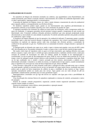 PROM IN P – EN GE NHE IR O DE SUP R IMEN TOS
Di s ci pli na : Fa br ic a ç ã o e M ontagem de C al deir a s e Tr oca dor e s de C al or
6. SOPRADORES DE FULIGEM
Os sopradores de fuligem são elementos instalados nas caldeiras, seja aquatubulares como flamotubulares, em
caráter permanente, para efetuar a remoção, durante o funcionamento, dos resíduos da combustão depositados sobre
os tubos vaporizadores, superaquecedores e economizadores.
A presença de depósitos de fuligem, cinzas, etc. sobre o metal, diminui a transmissão do calor do combustível
para a águada caldeira e consequentemente sua eficiência térmica.
Os modernos sopradores podem seguir, quanto ao seu funcionamento uma sequência pré-determinada ou
programada conforme as necessidades específicas dos vários elementos do gerador de vapor.
A sopragem automática dos elementos da caldeira na maior parte das instalações, reduz a temperatura média dos
gases de combustão. A sopragem automática deverá portanto começar quando a temperatura do gás exceder um
determinado valor. Constantes melhoras efetuadas permitem estabelecer que uma operação programada atende
eficientemente as necessidades de cada unidade em particular. O controle automático permite uma grande economia
do combustível, vapor e tempo.
A frequência da limpeza depende do tipo de operação e do combustível utilizado. É importante manter o gerador
produzindo vapor a uma taxa razoável durante a operação dos sopradores. Isto evitará a possibilidade de ignição
espontânea ou explosão em algumas parrtes onde uma circulação não eficiente permita a acumulação de
combustível não queimado ou gás rico. Também dever ser aumentada levemente a tiragem durante a operação de
sopragem.
A sopragem pode ser efetuada com vapor ou ar, sendo o vapor o sistema mais popular, com cerca de 60% contra
40% das efetuadas por ar. Em grandes instalações é usado o ar para evitar o custo devido a perda da água tratada.
São usados vários tipos de sopradores entre os quais os do tipo estacionário, que emprega difusores retos para
efetuar a injeção a vapor; outro tipo é o retrátil que opera automaticamente e mediante controle remoto, usado para
extração do acúmulo de incrustações nos tubos da caldeira, parede da fornalha ou do superaquecedor e
economizador, ou seja na parte de alta temperatura dos gases. Pode ás vezes ser obtida uma economia de 25% em
tempo e meio de sopragem usando motores elétricos como elemento de acionamento a sopradores deste tipo. Pode
ser do tipo combinado, isto é, retrátil e rotativo acionado por dois motores, atravessando a caldeira a uma
determinada velocidade e retraindo-se ao dobro da mesma, ou simplesmente do tipo rotativo, usando normalmente
para as superfícies de convecção nas zonas de baixa temperatura do gás, abaixo de 800ºC.
Como dissemos a água pode ser outro elemento usado para a sopragem de tubos, devendo neste caso o sistema
ser usado quando o gerador se encontra fora de serviço ou operando sob cargas muitos baixas, resultando num meio
prático para as partes de baixa temperatura da caldeira ou para a totalidade da área exposta ao fogo. Lanças
operadas manualmente podem ser usadas para este serviço. Água quente com um valor elevado do pH em
quantidades cuidadosamente calculadas pose ser meio geralmente seguro.
Superaquecedores construídos em aço liga não devem ser soprados com água para evitar a possibilidade de
choque térmico.
Uma classificação dos sistemas básicos de sopradores explanando os sistemas de controle, acionamento e meios
de sopragem.
Sistema de controle: controle programável, sequencial, controle remoto sequencial automático constante e
controle remoto simples ou seletivo.
Sistema de acionamento: motor elétrico, motor pneumático e operação manual.
Meio de sopragem: ar, água e vapor.
Figura 7. Esquema do Soprador de Fuligem
 