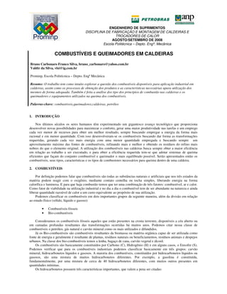 ENGENHEIRO DE SUPRIMENTOS
DISCIPLINA DE FABRICAÇÃO E MONTAGEM DE CALDEIRAS E
TROCADORES DE CALOR
AGOSTO/SETEMBRO DE 2008
Escola Politécnica – Depto. Engª. Mecânica
COMBUSTÍVEIS E QUEIMADORES EM CALDEIRAS
Bruno Carbonaro Franco Silva, bruno_carbonaro@yahoo.com.br
Valdir da Silva, vlsi@ig.com.br
Prominp, Escola Politécnica – Depto. Engª Mecânica
Resumo: O trabalho tem como intuito explorar a questão dos combustíveis disponíveis para aplicação industrial em
caldeiras, assim como os processos de obtenção dos produtos e as características necessárias upara utilização dos
mesmos de forma adequada. Também é feita a análise dos tipo dos princípios de combustão nas caldeiras e os
queimadores e equipamentos utilizados na queima dos combustíveis.
Palavras-chave: combustíveis,queimadores,caldeiras, petróleo
1. INTRODUÇÃO
Nos últimos séculos os seres humanos têm experimentado um gigantesco avanço tecnológico que proporciona
desenvolver novas possibilidades para maximizar o conforto, gerar uma maior produtividade nas tarefas e um emprego
cada vez menor de recursos para obter um melhor resultado, sempre buscando empregar a energia da forma mais
racional e em menor quantidade. Com isso desenvolveram-se os combustíveis buscando dar forma as transformações
requeridas, gerando cada vez mais energia com uma menor quantidade empregada e buscando sempre um
aproveitamento máximo das fontes de combustíveis, refinando mais e melhor e obtendo os resíduos do refino mais
nobres do que o elemento original. A utilização dos combustíveis nas caldeiras busca sempre obter a maior eficiência
em relação ao trabalho a ser executado, e para obter a eficiência requerida tem-se que adotar sistemas de queima
eficientes que façam do conjunto combustível e queimador o mais equilibrado possível. Serão apresentados então os
combustíveis, seus tipos, características e os tipos de combustores necessários para queima dentro de uma caldeira.
2. COMBUSTÍVEIS
Por definição podemos falar que combustíveis são todas as substâncias naturais e artificiais que nos três estados da
matéria podem reagir com o oxigênio, mediante contato centelha ou tocha simples, liberando energia na forma
calorífica e luminosa. E para que haja combustão temos que ter uma combinação de três fatores: combustível, ar e calor.
Como fator de viabilidade na utilização industrial e no dia a dia o combustível tem de ser abundante na natureza e ainda
liberar quantidade razoável de calor a um custo equivalente ao propósito de sua utilização.
Podemos classificar os combustíveis em dois importantes grupos da seguinte maneira, além da divisão em relação
ao estado físico (sólido, líquido e gasoso):
• Combustíveis fósseis
• Bio-combustíveis
Consideramos os combustíveis fósseis aqueles que estão presentes na crosta terrestre, disponíveis a céu aberto ou
em camadas profundas resultantes das transformações ocorridas há muitos anos. Podemos citar nessa classe de
combustíveis o petróleo, gás natural e carvão mineral como os mais utilizados e difundidos.
Já os Bio-combustíveis são combustíveis resultantes da biomassa ou matéria orgânica capaz de ser utilizada como
fonte de energia e geralmente é resultante de plantas, resíduos naturais ou beneficiamentos, resíduos animais e despejos
urbanos. Na classe dos bio-combustíveis temos a lenha, bagaço de cana, carvão vegetal e álcool.
Os combustíveis são basicamente constituídos por Carbono (C), Hidrogênio (H) e em alguns casos, o Enxofre (S).
Podemos verificar que para os combustíveis industriais podemos classificar basicamente em três grupos: carvão
mineral, hidrocarbonetos líquidos e gasosos. A maioria dos combustíveis, constituídos por hidrocarbonetos líquidos ou
gasosos, são uma mistura de muitos hidrocarbonetos diferentes. Por exemplo, a gasolina é constituída,
fundamentalmente, por uma mistura de cerca de 40 hidrocarbonetos diferentes, com muitos outros presentes em
quantidades mínimas.
Os hidrocarbonetos possuem três características importantes, que valem a pena ser citadas:
 
