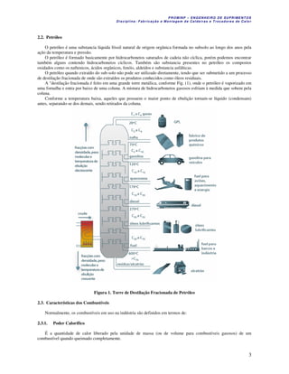 P R OM IN P – EN G EN H EIR O D E SU PR IME NT O S
D is ciplina : F ab ric aç ão e M on ta ge m d e C alde iras e T roc ad ore s de C a lo r
3
2.2. Petróleo
O petróleo é uma substancia líquida fóssil natural de origem orgânica formada no subsolo ao longo dos anos pela
ação da temperatura e pressão.
O petróleo é formado basicamente por hidrocarbonetos saturados de cadeia não cíclica, porém podemos encontrar
também alguns contendo hidrocarbonetos cíclicos. Também são substancia presentes no petróleo os compostos
oxidados como os naftenicos, ácidos orgânicos, fenóis, aldeídos e substancia asfálticas.
O petróleo quando extraído do sub-solo não pode ser utilizado diretamente, tendo que ser submetido a um processo
de destilação fracionada de onde são extraídos os produtos conhecidos como óleos residuais.
A "destilação fracionada é feito em uma grande torre metálica, conforme Fig. (1), onde o petróleo é vaporizado em
uma fornalha e entra por baixo de uma coluna. A mistura de hidrocarbonetos gasosos esfriam à medida que sobem pela
coluna.
Conforme a temperatura baixa, aqueles que possuem o maior ponto de ebulição tornam-se líquido (condensam)
antes, separando-se dos demais, sendo retirados da coluna.
Figura 1. Torre de Destilação Fracionada de Petróleo
2.3. Características dos Combustíveis
Normalmente, os combustíveis em uso na indústria são definidos em termos de:
2.3.1. Poder Calorífico
É a quantidade de calor liberado pela unidade de massa (ou de volume para combustíveis gasosos) de um
combustível quando queimado completamente.
 