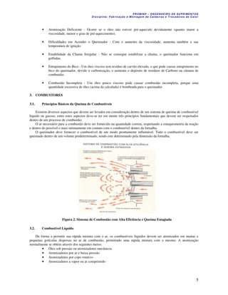P R OM IN P – EN G EN H EIR O D E SU PR IME NT O S
D is ciplina : F ab ric aç ão e M on ta ge m d e C alde iras e T roc ad ore s de C a lo r
5
• Atomização Deficiente - Ocorre se o óleo não estiver pré-aquecido devidamente (quanto maior a
viscosidade, menor o grau de pré-aquecimento).
• Dificuldades em Acender o Queimador - Com o aumento da viscosidade, aumenta também a sua
temperatura de ignição.
• Estabilidade da Chama Irregular - Não se consegue estabilizar a chama, o queimador funciona em
golfadas.
• Entupimento do Bico - Um óleo viscoso tem resíduo de carvão elevado, o que pode causar entupimento no
bico do queimador, devido à carbonização, e aumenta o depósito de resíduos de Carbono na câmara de
combustão.
• Combustão Incompleta - Um óleo pouco viscoso pode causar combustão incompleta, porque uma
quantidade excessiva de óleo (acima da calculada) é bombeada para o queimador.
3. COMBUSTORES
3.1. Princípios Básicos da Queima de Combustíveis
Existem diversos aspectos que devem ser levados em consideração dentro de um sistema de queima de combustível
liquido ou gasoso, entre estes aspectos deve-se ter em mente três princípios fundamentais que devem ser respeitados
dentro de um processo de combustão:
O ar necessário para a combustão deve ser fornecido na quantidade correta, respeitando a estequiometria da reação
e dentro do possível o mais intimamente em contato com o combustível dentro da fornalha.
O queimador deve fornecer o combustível de um modo prontamente inflamável. Todo o combustível deve ser
queimado dentro de um volume predeterminado, sendo este determinado pela dimensão da fornalha.
Figura 2. Sistema de Combustão com Alta Eficiência e Queima Estagiada
3.2. Combustível Líquido
De forma a permitir sua rápida mistura com o ar, os combustíveis líquidos devem ser atomizados em muitas e
pequenas gotículas dispersas no ar de combustão, permitindo uma rápida mistura com o mesmo. A atomização
normalmente se obtém através dos seguintes meios:
• Óleo sob pressão ou atomizadores mecânicos
• Atomizadores por ar e baixa pressão
• Atomizadores por copo rotativo
• Atomizadores a vapor ou ar comprimido
 