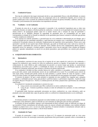 P R OM IN P – EN G EN H EIR O D E SU PR IME NT O S
D is ciplina : F ab ric aç ão e M on ta ge m d e C alde iras e T roc ad ore s de C a lo r
6
3.3. Combustível Gasoso
Este tipo de combustível não requer atomização devido as suas propriedades físicas e alta difusibilidade, no entanto
devido as suas velocidades relativamente altas, em comparação com as de combustíveis líquidos, deve-se tomar um
grande cuidado para evitar o acumulo de combustível dentro dos sistemas de queima (fornalhas, caldeiras), além do que
o tamanho e posicionamento dos atomizadores tem importância relevante.
3.4. Ventilador – Ar de Combustão
O projeto da caixa de ar, na qual o queimador é construído, é de considerável importância para se obter uma
combustão eficiente; em adição a eficiência global de combustão, o circuito de ar do queimador deve proporcionar uma
chama estável e de propagação própria capaz de se manter mesmo com a variação de carga do queimador e
pressão/vazão de ar. Qualquer alteração na capacidade do queimador deve ser acompanhada por um ajuste
correspondente no damper de ar (forçado ou induzido) ou do queimador para fornecer somente ar suficiente que permita
a queima completa do combustível.
Com sistemas de controle automático, a pressão/vazão do ar de combustão é determinada por um damper, que é
aberto ou fechado por um controlador automático, o qual funciona em conjunto com o controlador de pressão/vazão do
combustível. Em grandes câmaras de combustão, freqüentemente são requeridos vários queimadores. Nestes casos, cada
queimador é provido de um registro tipo cilindro deslizante, que pode ser fechado para evitar vazão de ar através do
mesmo quando o queimador não estiver em operação. Estes cilindros devem estar completamente abertos quando o
queimador estiver em operação, e fechado quando o queimador estiver fora de operação. Estes cilindros de bloqueio
podem ser operados manualmente ou através de um pistão pneumático, para possibilitar seu controle pelo painel de
comando.
4. O EQUIPAMENTO DE COMBUSTÃO
4.1. Queimadores
Os queimadores consistem de uma carcaça de ar (registro de ar), para controle de vazão de ar de combustão; e
injetores de combustível, para controle da vazão de combustíveis gasosos ou líquidos. O queimador deve permitir o
conhecimento da vazão (obtém-se pelo conhecimento da pressão), ao mesmo tempo que produz as características
aerodinâmicas necessárias para o perfil e a estabilidade de chama, em conjunto com a distribuição espacial. O óleo
combustível é finamente atomizado, para alcançar a eficiência de queima especificada.
O ar combustão é dividido em duas correntes básicas de vazão, a primária e a secundária. A vazão de ar primária
passa pelo tubo central, sendo introduzidas através de um estabilizador de ar axial. O ar secundário passa através de
uma seção anular, formada pela parede externa da seção primária e a parede interna do corpo do registro, e então
através de aletas fixadas com ângulo pré-determinado, para ser introduzido em uma garganta convergente / divergente.
O conceito do projeto é de que a seção primária se mantenha em uma condição fixa, enquanto que a garganta
secundária e o turbulador possam variar, para produzir o perfil de chama e a performance requeridos. A perda de carga
no registro (Register Draught Loss – R.D.L) é a mínima possível, de forma a proporcionar a performance de combustão
especificada.
O combustível é introduzido normalmente à corrente de ar por :
• Lança central com atomizador para Óleo combustível ou outros combustíveis líquidos.
• Lança de gás – Central ou periféricas situadas ao redor do turbulador de ar primário, ou uma combinação
dos dois.
O queimador pode funcionar queimando unicamente um destes combustíveis ou, como alternativa, pode ser
projetado como uma unidade dual, capaz de queimar ambos os combustíveis independentemente ou em combinação.
4.2. Refratário
O refratário primário é normalmente preparado em mulita fundida ou pré queimada, montado no queimador durante
a fabricação. Como alternativa, pode ser utilizado aço inox laminado em aplicações para um único queimador.
O refratário do bocal secundário, algumas vezes denominado de bloco refratário, pode ser fabricado em chapas de
aço inoxidável. Porém, normalmente são utilizadas seções de concreto refratário pré-moldado, como também refratário
moldado no próprio local, com o uso de um molde específico. O material refratário é normalmente utilizado onde as
condições de temperatura possam reduzir a vida do bocal metálico.
4.3. Atomizador de Vapor
O projeto do atomizador a vapor é mostrado na figura nr.2. O conjunto do atomizador pode ser visto como
consistindo de um disco de atomização (atomizador propriamente dito) posicionado e ajustado contra a extremidade da
 