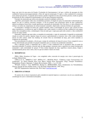 P R OM IN P – EN G EN H EIR O D E SU PR IME NT O S
D is ciplina : F ab ric aç ão e M on ta ge m d e C alde iras e T roc ad ore s de C a lo r
7
lança, por meio de uma porca de fixação. O princípio de funcionamento é tal que o orifício de passagem de óleo
combustível intersecciona tangencialmente o fluxo de vapor de atomização. O vapor e o óleo combustível se misturam
nesta câmara por pressão. A expansão desta mistura, quando é injetada em uma zona de baixa pressão, resulta na quebra
de partículas de óleo combustível transformando-o em um spray finamente atomizado.
O projeto do atomizador que utiliza este princípio consiste de múltiplos orifícios de
vapor/óleo, posicionados sobre uma circunferência primitiva. O ângulo de spray do atomizador é determinado pelo
ângulo em que os orifícios estiverem usinados. A fim de produzir uma atomização ótima do óleo combustível,
intensivas pesquisas foram feitas visando aperfeiçoar a geometria do atomizador. Em vista disso, os vários diâmetros de
orifício e as razões de comprimento são minuciosamente calculados, objetivando a máxima eficiência do queimador.
O atomizador é montado de forma que, quando mantido contra a extremidade do sprayer (que consiste de dois
tubos concêntricos), os orifícios de vapor se alinhem com o tubo central e os orifícios de óleo combustível com espaço
anular. Em conseqüência disto, a alimentação é feita de modo que o vapor passe pelo tubo central e o óleo combustível
através do espaço anular.
Entretanto, enquanto que para todos os tamanhos de atomizador o vapor de atomização é requerido no atomizador
situado no centro do mesmo, algumas lanças de sprayer, particularmente as menores, tem o óleo sendo alimentado
através do tubo central, sendo esta mudança de circuito feita na extremidade da lança, para serem mantidas as
exigências do atomizador.
Este procedimento foi adotado, a fim de que o tempo de enchimento da lança do sprayer fosse compatível com as
normas determinadas para períodos de ignição estipulados para os sistemas de acendimento automático.
Para a operação correta, é importante que o vapor e o óleo combustível não se encontrem antes do ponto de
interseção projetado. É, portanto, essencial, que não haja qualquer vazamento entre a superfície de contato formada pelo
atomizador e pela extremidade do sprayer. O bom contato depende das duas superfícies estarem planas, limpas e
satisfatoriamente presas uma à outra, uma vez que tal contato é metal com metal.
4. REFERÊNCIAS
PERA, Hildo. Geradores de Vapor – um compêndio sobre conversão de energia com vistas à preservação da
ecologia. Editora Fama.
LORA, E. E. S. ; ARRIETA, F. R.P. ; BESSA, F.C. ; ARADAS, M.E.C. .“Caldeiras a vapor Convencionais e de
recuperação”. In: Electo Eduardo Silva Lora; Marco Antônio Rosa Nascimento. (Org.), Geração Termelétrica:
Planejamento, Projeto e Operação, 1ª edição, Rio de Janeiro, 2004, v. 1, p. 171-248.
WYLEN, Gordon J. Van; SONNTAG, Richard E.; BORGNAKKE, Claus. Fundamentos da Termodinâmica
Clássica. Euryale de Jesus Zerbini (Trad.). 4 ed. São Paulo: Edgard Blucher, 1995. 585 p.
KEI-TEC Equipamentos Industriais ltda. Web: http:// www.kei-tec.com
5. DIREITOS AUTORAIS
Os autores são os únicos responsáveis pelo conteúdo do material impresso e autorizam o uso do seu conteúdo pela
coordenação do curso e ministrante da disciplina.
 