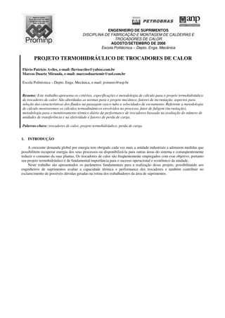 ENGENHEIRO DE SUPRIMENTOS
DISCIPLINA DE FABRICAÇÃO E MONTAGEM DE CALDEIRAS E
TROCADORES DE CALOR
AGOSTO/SETEMBRO DE 2008
Escola Politécnica – Depto. Enga. Mecânica
PROJETO TERMOHIDRÁULICO DE TROCADORES DE CALOR
Flávio Patrício Aviles, e-mail: flavioaviles@yahoo.com.br
Marcos Duarte Miranda, e-mail: marcosduartemir@uol.com.br
Escola Politécnica – Depto. Enga. Mecânica, e-mail: jrsimoes@usp.br
Resumo: Este trabalho apresenta os critérios, especificações e metodologia de cálculo para o projeto termohidráulico
de trocadores de calor. São abordadas as normas para o projeto mecânico, fatores de incrustação, aspectos para
seleção das características dos fluidos na passagem casco-tubo e velocidades de escoamento. Referente a metodologia
de cálculo mostraremos os cálculos termodinâmicos envolvidos no processo, fator de fuligem (incrustação),
metodologia para o monitoramento térmico diário da performance de trocadores baseada na avaliação do número de
unidades de transferência e na efetividade e fatores de perda de carga.
Palavras-chave: trocadores de calor, projeto termohidráulico, perda de carga
1. INTRODUÇÃO
A crescente demanda global por energia tem obrigado cada vez mais a unidade industriais a adotarem medidas que
possibilitem recuperar energia dos seus processos ou disponibilizá-la para outras áreas do sistema e conseqüentemente
reduzir o consumo da suas plantas. Os trocadores de calor são freqüentemente empregados com esse objetivo, portanto
seu projeto termohidráulico é de fundamental importância para o sucesso operacional e econômico da unidade.
Neste trabalho são apresentados os parâmetros fundamentais para a realização desse projeto, possibilitando aos
engenheiros de suprimentos avaliar a capacidade térmica e performance dos trocadores e também contribuir no
esclarecimento de possíveis dúvidas geradas na rotina dos trabalhadores da área de suprimentos.
 