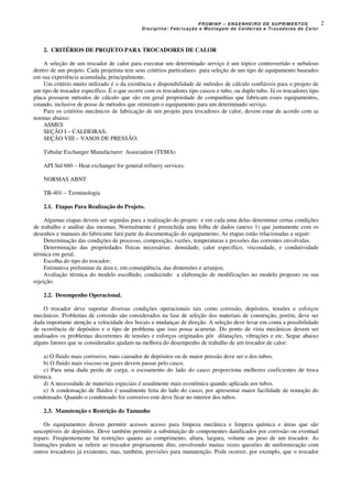 PROMINP – ENGENHEIRO DE SUPRIMENTOS
Disciplina: Fabricação e Montagem de Caldeiras e Trocadores de Calor
2
2. CRITÉRIOS DE PROJETO PARA TROCADORES DE CALOR
A seleção de um trocador de calor para executar um determinado serviço é um tópico controvertido e nebuloso
dentro de um projeto. Cada projetista tem seus critérios particulares para seleção de um tipo de equipamento baseados
em sua experiência acumulada, principalmente.
Um critério muito utilizado é o da existência e disponibilidade de métodos de cálculo confiáveis para o projeto de
um tipo de trocador específico. É o que ocorre com os trocadores tipo cascos e tubo, ou duplo tubo. Já os trocadores tipo
placa possuem métodos de cálculo que são em geral propriedade de companhias que fabricam esses equipamentos,
estando, inclusive de posse de métodos que otimizam o equipamento para um determinado serviço.
Para os critérios mecânicos de fabricação de um projeto para trocadores de calor, devem estar de acordo com as
normas abaixo:
ASMES
SEÇÃO I – CALDEIRAS;
SEÇÃO VIII – VASOS DE PRESSÃO;
Tubular Exchanger Manufacturer Association (TEMA)
API Std 660 – Heat exchanger for general refinery services.
NORMAS ABNT
TB-401 – Terminologia
2.1. Etapas Para Realização do Projeto.
Algumas etapas devem ser seguidas para a realização do projeto e em cada uma delas determinar certas condições
de trabalho e análise das mesmas. Normalmente é preenchida uma folha de dados (anexo 1) que juntamente com os
desenhos e manuais do fabricante fará parte da documentação do equipamento. As etapas estão relacionadas a seguir:
Determinação das condições de processo, composição, vazões, temperaturas e pressões das correntes envolvidas.
Determinação das propriedades físicas necessárias: densidade, calor específico, viscosidade, e condutividade
térmica em geral;
Escolha do tipo do trocador;
Estimativa preliminar da área e, em conseqüência, das dimensões e arranjos;
Avaliação térmica do modelo escolhido, conduzindo a elaboração de modificações no modelo proposto ou sua
rejeição.
2.2. Desempenho Operacional.
O trocador deve suportar diversas condições operacionais tais como corrosão, depósitos, tensões e esforços
mecânicos. Problemas de corrosão são considerados na fase de seleção dos materiais de construção, porém, deve ser
dada importante atenção a velocidade dos bocais e mudanças de direção. A seleção deve levar em conta a possibilidade
de ocorrência de depósitos e o tipo de problema que isso possa acarretar. Do ponto de vista mecânicos devem ser
analisados os problemas decorrentes de tensões e esforços originados pôr dilatações, vibrações e etc. Segue abaixo
alguns fatores que se considerados ajudam na melhora do desempenho de trabalho de um trocador de calor:
a) O fluido mais corrosivo, mais causador de depósitos ou de maior pressão deve ser o dos tubos.
b) O fluido mais viscoso ou gases devem passar pelo casco.
c) Para uma dada perda de carga, o escoamento do lado do casco proporciona melhores coeficientes de troca
térmica.
d) A necessidade de materiais especiais é usualmente mais econômica quando aplicada aos tubos.
e) A condensação de fluidos é usualmente feita do lado do casco, por apresentar maior facilidade de remoção do
condensado. Quando o condensado for corrosivo este deve ficar no interior dos tubos.
2.3. Manutenção e Restrição do Tamanho
Os equipamentos devem permitir acessos acesso para limpeza mecânica e limpeza química e áreas que são
susceptíveis de depósitos. Deve também permitir a substituição de componentes danificados por corrosão ou eventual
reparo. Freqüentemente há restrições quanto ao comprimento, altura, largura, volume ou peso de um trocador. As
limitações podem se referir ao trocador propriamente dito, envolvendo muitas vezes questões de uniformização com
outros trocadores já existentes, mas, também, previsões para manutenção. Pode ocorrer, por exemplo, que o trocador
 