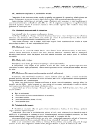 PROMINP – ENGENHEIRO DE SUPRIMENTOS
Disciplina: Fabricação e Montagem de Caldeiras e Trocadores de Calor
4
2.5.3. Fluido com temperatura ou pressão muito elevadas
Para serviços de alta temperatura ou alta pressão, os cuidados com o material de construção e vedação têm que ser
maiores. Portanto, pelo mesmo motivo anterior, é preferível circular o fluido nessas condições no lado dos tubos.
Vale ressaltar que o critério exposto não implica em que o fluido com maior temperatura ou maior pressão do que o
outro necessariamente deve ser locado nos tubos. Mas se o valor da temperatura ou da pressão for significativamente
apreciável, requerendo material de construção especial ou outros cuidados especiais, então esse fluido merece uma
preferência de circular pelos tubos.
2.5.4. Fluido com menor velocidade de escoamento
Uma velocidade baixa de escoamento prejudica a troca térmica.
Devido à possibilidade de colocação conveniente de chicanas transversais, é mais fácil provocar uma turbulência
intensa no casco do que no lado dos tubos. Logo, mesmo que a vazão de escoamento seja baixa, há um recurso
construtivo (chicana) para incrementar a troca térmica no lado do casco.
Então, quando a diferença entre as vazões é significativa, em geral é mais econômico circular o fluido de menor
vazão no lado do casco e o de maior vazão no lado dos tubos.
2.5.5. Fluido mais viscoso
Um fluido com alta viscosidade também dificulta a troca térmica. Assim pelo mesmo motivo do item anterior,
circula-se o fluido mais viscoso no lado do casco onde é mais fácil intensificar a turbulência. Mas se a diferença de
viscosidade entre os dois fluidos for pequena, nesse caso, torna-se indiferente a sua locação quanto ao critério de
viscosidade.
2.5.6. Fluidos letais e tóxicos:
Para operação desses fluidos, por motivos de segurança, a vedação é fundamental.
A estanqueidade é mais simples de ser garantida no lado dos tubos, usando um espelho (chapa onde estão
consolidados os tubos) duplo, por exemplo. Então os fluidos periculosos devem circular preferencialmente pelo lado
dos tubos.
2.5.7. Fluido com diferença entre as temperaturas terminais muito elevada
Se a diferença entre as temperaturas de entrada e saída for muito alta (maior que 150o
C) e se houver mais de uma
passagem pelo lado dos tubos, recomenda-se circular esse fluido pelo casco. Esse procedimento minimiza problemas
construtivos causados pela expansão térmica.
Em muitos casos, podem ocorrer situações conflitantes, de acordo com as recomendações prescritas acima. Por
exemplo, um dos fluidos é muito incrustaste e o outro escoa sob temperatura muito elevada; segundo os critérios
mencionados, os dois fluidos deveriam circular pelo lado dos tubos.
Uma prioridade que serve de orientação é dada pela seguinte relação onde o fluido de posição anterior é em geral
alocado nos tubos:
• Água de resfriamento;
• Fluido corrosivo ou fluido com alta tendência de incrustação;
• Fluido menos viscoso;
• Fluido de temperatura e pressão elevadas;
• Fluido de maior vazão.
2.6. Velocidade de Escoamento
A velocidade de escoamento influi em quatro aspectos fundamentais: a eficiência de troca térmica, a perda de
carga, a erosão e o depósito de sujeira.
Quanto maior a velocidade de escoamento num trocador de calor, maior a intensidade de turbulência criada e
melhor deve ser o coeficiente de transporte de energia. Conseqüentemente, a área do trocador necessária para uma dada
carga térmica será menor. Nesse aspecto, é desejável que a velocidade de escoamento seja alta.
Mas essa turbulência intensa também implica num atrito maior e uma perda de carga maior, podendo até ultrapassar
valores máximos admissíveis Nesse aspecto, não é desejável uma velocidade de escoamento exagerada.
Então, há um compromisso entre melhorar a eficiência de troca térmica sem acarretar uma perda de carga
excessiva. A busca desse compromisso constitui um dos principais objetivos no projeto de um trocador de calor.
 