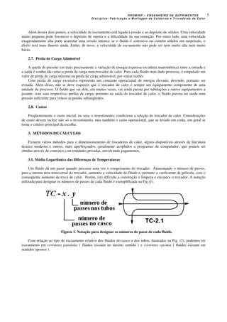 PROMINP – ENGENHEIRO DE SUPRIMENTOS
Disciplina: Fabricação e Montagem de Caldeiras e Trocadores de Calor
5
Além desses dois pontos, a velocidade de escoamento está ligada à erosão e ao depósito de sólidos. Uma velocidade
muito pequena pode favorecer o depósito de sujeira e a dificuldade da sua remoção. Por outro lado, uma velocidade
exageradamente alta pode acarretar uma erosão intensa; se o fluido é corrosivo ou contém sólidos em suspensão, o
efeito será mais danoso ainda. Então, de novo, a velocidade de escoamento não pode ser nem muito alta nem muito
baixa.
2.7. Perda de Carga Admissível
A queda de pressão (ou mais precisamente a variação de energia expressa em altura manométrica) entre a entrada e
a saída é conhecida como a perda de carga num trocador de calor. Para cada fluido num dado processo, é estipulado um
valor de perda de carga máxima ou perda de carga admissível, por várias razões.
Uma perda de carga excessiva representa um consumo operacional de energia elevado, devendo, portanto ser
evitada. Além disso, não se deve esquecer que o trocador de calor é sempre um equipamento componente de uma
unidade de processo. O fluido que sai dele, em muitas vezes, vai ainda passar por tubulações e outros equipamentos a
jusante, com suas respectivas perdas de carga; portanto na saída do trocador de calor, o fluido precisa ter ainda uma
pressão suficiente para vencer as perdas subseqüentes.
2.8. Custos
Freqüentemente o custo inicial, ou seja, o investimento, condiciona a seleção do trocador de calor. Considerações
de custo devem incluir não só o investimento, mas também o custo operacional, que se levado em conta, em geral se
torna o critério principal da escolha.
3. MÉTODOS DE CÁLCULOS
Existem vários métodos para o dimensionamento de trocadores de calor, alguns disponíveis através da literatura
técnica moderna e outros, mais aperfeiçoados, geralmente acoplados a programas de computador, que podem ser
obtidas através de contratos com entidades privadas, envolvendo pagamentos.
3.1. Média Logarítmica das Diferenças de Temperaturas
Um fluido dá um passe quando percorre uma vez o comprimento do trocador. Aumentando o número de passes,
para a mesma área transversal do trocador, aumenta a velocidade do fluido e, portanto o coeficiente de película, com o
conseqüente aumento da troca de calor. Porém, isto dificulta a construção e limpeza e encarece o trocador. A notação
utilizada para designar os números de passes de cada fluido é exemplificada na Fig (1).
Figura 1. Notação para designar os números de passe de cada fluído.
Com relação ao tipo de escoamento relativo dos fluidos do casco e dos tubos, ilustrados na Fig. (2), podemos ter
escoamento em correntes paralelas ( fluidos escoam no mesmo sentido ) e correntes opostas ( fluidos escoam em
sentidos opostos ).
 