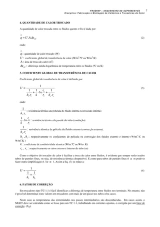 PROMINP – ENGENHEIRO DE SUPRIMENTOS
Disciplina: Fabricação e Montagem de Caldeiras e Trocadores de Calor
7
4. QUANTIDADE DE CALOR TROCADO
A quantidade de calor trocada entre os fluidos quente e frio é dada por:
mltAUq ∆=
•
.. (2)
onde:
:
•
q quantidade de calor trocado (W)
:U coeficiente global de transferência de calor (W/m2
.ºC ou W/m2
.K)
:A área de troca de calor (m2
)
:mlt∆ diferença média logarítmica de temperatura entre os fluidos (ºC ou K)
5. COEFICIENTE GLOBAL DE TRANSFERÊNCIA DE CALOR
Coeficiente global de transferência de calor é definido por:
eei
e
ii rhr
r
krh
U
.
1
ln
1
.
1
1
+⋅+
= (3)
onde:
:
.
1
ii rh
resistência térmica da película do fluido interna (convecção interna)
:ln
1
i
e
r
r
k
⋅ resistência térmica da parede do tubo (condução)
:
.
1
ee rh
resistência térmica da película do fluido externo (convecção externa).
:, ie hh respectivamente os coeficientes de película ou convecção dos fluidos externo e interno (W/m2
.ºC ou
W/m2
.K )
:k coeficiente de condutividade térmica (W/m.ºC ou W/m .K)
:, ie rr respectivamente os raios externo e interno do tubo (m)
Como o objetivo do trocador de calor é facilitar a troca de calor entre fluidos, é evidente que sempre serão usados
tubos de paredes finas, ou seja, de resistência térmica desprezível. E como para tubos de paredes finas ri ≅ re pode-se
fazer outra simplificação ri / re ≅ 1. Assim a Eq. (3) se reduz a:
ei hh
U
11
1
+
= (4)
6. FATOR DE CORREÇÃO
Em trocadores tipo TC-1.1 é fácil identificar a diferença de temperatura entre fluidos nos terminais. No entanto, não
é possível determinar estes valores em trocadores com mais de um passe nos tubos e/ou casco.
Neste caso as temperaturas das extremidades nos passes intermediários são desconhecidas. Em casos assim, o
MLDT deve ser calculada como se fosse para um TC 1-1, trabalhando em correntes opostas, e corrigida por um fator de
correção (FT).
 