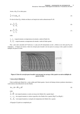 PROMINP – ENGENHEIRO DE SUPRIMENTOS
Disciplina: Fabricação e Montagem de Caldeiras e Trocadores de Calor
8
Assim, a Eq. (2) se altera para:
Tml FtAUq ... ∆=
•
(5)
O valor do fator FT é obtido em ábacos em função das razões adimensionais P e R.
21
12
TT
tt
P
−
−
= (6)
12
21
tt
TT
R
−
−
= (7)
onde:
:, 21 tt respectivamente as temperaturas de entrada e saída do fluido frio
:, 21 TT respectivamente as temperatura de entrada e saída do fluido quente
Para cada valor calculado de P (abscissa ) e cada curva R (interpolada ou não ), obtém-se um valor para FT (em
ordenadas ). A Figura (4) mostra o fator de correção para trocador com um passe na carcaça e dois, quatro ou outros
múltiplos de passes no tubo.
Figura 4. Fator de correção para trocador com um passe na carcaça e dois, quatro ou outros múltiplos de
passes no tubo.
7. BALANÇO TÉRMICO
Calor recebido pelo fluido frio = calor cedido pelo fluido quente. Através do balanço térmico podemos determinar a
vazão mássica desconhecida de um dos fluidos.
TcMtcm Qf ∆=∆ .... && (8)
onde:
:,
••
Mm são respectivamente as vazões em massa dos fluidos frio e quente (kg/s)
:, Qf cc são respectivamente os calores específicos dos fluidos frio e quente (J/kg.ºC ou J/kg.K )
:, Tt ∆∆ são respectivamente as variações de temperatura dos fluidos frio e quente
A Equação (5) pode ser completada por:
 
