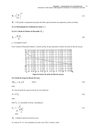 PROMINP – ENGENHEIRO DE SUPRIMENTOS
Disciplina: Fabricação e Montagem de Caldeiras e Trocadores de Calor
13
14,0








=Φ
p
c
µ
µ
(27)
0,1=Φc quando a temperatura da parede não difere apreciavelmente da temperatura calórica do fluido.
11.1.4. Determinação do Coeficiente de Atrito ( f )
11.1.4.1. Cálculo do Número de Reynolds ( ecR )
µ
ce
ec
GD
R
.
= (28)
µ : viscosidade (N.s/m2
)
Com o número de Reynolds obtenho f através da Fig. (8) que representa os fatores de atrito do lado da carcaça.
Figura 8. Fatores de atrito do lado da carcaça.
11.2. Perda de Carga nos Bocais do Casco
ZgP cbocal ..ρ=∆ (N/m2
) (29)
onde:
Z = fator de perda de carga nos bocais do casco dado por:
n
bcVCZ .= (30)
onde:
onde bcV é a velocidade no bocaL, calculada por:
4
.
.
2
bc
c
c
bc
D
m
V
π
ρ
•
= (31)
onde:
bcD = diâmetro interno do bocal do casco.
As variáveis neC são calculadas de acordo com a Tab. (1) abaixo, onde:
 