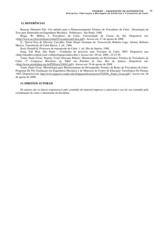 PROMINP – ENGENHEIRO DE SUPRIMENTOS
Disciplina: Fabricação e Montagem de Caldeiras e Trocadores de Calor
16
12. REFERÊNCIAS
Baracat, Démetrio Elie. Um método para o Dimensionamento Térmico de Trocadores de Calor , Dissertação de
Tese para Doutorado em Engenharia Mecânica . Politécnica . São Paulo ,1988.
Braga, W; Millon, J. Trocadores de Calor. Universidade de Caxias do Sul. Disponível em:
<http://www.ucs.br/ccet/demc/craltafi/TrocadoresdeCalor.pdf>. Acesso em: 17 de agosto de 2008.
Jr., Durval Piza de Oliveira; Carvalho, Paulo Sérgio Germano de; Terassovich, Roberto Lage; Afonso, Roberto
Marcos. Transmissão de Calor Básica. 2. ed., 1986.
Kern, Donald Q. Processos de transmissão de Calor. 1. ed., Rio de Janeiro, 1980.
Song, Tah Wun .São Paulo : Condições de processo num Trocador de Calor, 2007. Disponível em:
<http://members.tripod.com/~collatio/regeq/condies.htm > Acesso em : 09 set. 2008 , 22:15:30.
Tonin, Paulo César; Negrão, Cezar Otaviano Ribeiro. Monitoramento da Performance Térmica de Trocadores de
Calor. 2º Congresso Brasileiro de P&D em Petróleo & Gás, Rio de Janeiro. Disponível em:
<http://www.portalabpg.org.br/PDPetro/2/4042.pdf>. Acesso em: 29 de agosto de 2008.
Tonin, Paulo César. Metodologia para Monitoramento do Desempenho Térmico de Redes de Trocadores de Calor.
Programa De Pós Graduação em Engenharia Mecânica e de Materiais do Centro de Educação Tecnológica Do Paraná,
1983. Disponível em: http://www.ppgem.ct.utfpr.edu.br/ppgem/dissertacoes/TONIN,_Paulo_Cesar.pdf>. Acesso em: 20
de agosto de 2008.
13. DIREITOS AUTORAIS
Os autores são os únicos responsáveis pelo conteúdo do material impresso e autorizam o uso do seu conteúdo pela
coordenação do curso e ministrante da disciplina.
 