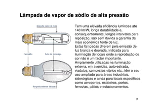 11
Lâmpada de vapor de sódio de alta pressão
Tem uma elevada eficiência luminosa até
140 lm/W, longa durabilidade e,
consequentemente, longos intervalos para
reposição, são sem dúvida a garantia da
mais económica fonte de luz.
Estas lâmpadas diferem pela emissão de
luz branca e dourada, indicada para
iluminação de locais onde a reprodução de
cor não é um factor importante.
Amplamente utilizadas na iluminação
externa, em avenidas, auto-estrada,
viadutos, complexos viários etc., têm o seu
uso ampliado para áreas industriais,
siderúrgicas e ainda para locais específicos
como aeroportos, estaleiros, portos,
ferrovias, pátios e estacionamentos.
 