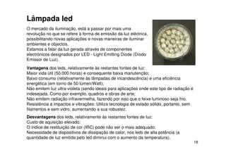 18
Lâmpada led
O mercado da iluminação, está a passar por mais uma
revolução no que se refere à forma de emissão da luz eléctrica,
possibilitando novas aplicações e novas maneiras de iluminar
ambientes e objectos.
Estamos a falar da luz gerada através de componentes
electrónicos designados por LED - Light Emitting Diode (Díodo
Emissor de Luz).
Vantagens dos leds, relativamente às restantes fontes de luz:
Maior vida útil (50.000 horas) e consequente baixa manutenção;
Baixo consumo (relativamente às lâmpadas de incandescência) e uma eficiência
energética (em torno de 50 lúmen/Watt);
Não emitem luz ultra-violeta (sendo ideais para aplicações onde este tipo de radiação é
indesejada. Como por exemplo, quadros e obras de arte;
Não emitem radiação infravermelha, fazendo por isso que o feixe luminoso seja frio.
Resistência a impactos e vibrações: Utiliza tecnologia de estado sólido, portanto, sem
filamentos e sem vidro, aumentando a sua robustez.
Desvantagens dos leds, relativamente às restantes fontes de luz:
Custo de aquisição elevado;
O índice de restituição de cor (IRC) pode não ser o mais adequado;
Necessidade de dispositivos de dissipação de calor, nos leds de alta potência (a
quantidade de luz emitida pelo led diminui com o aumento da temperatura).
 