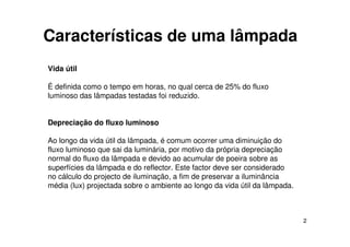 2
Características de uma lâmpada
Vida útil
É definida como o tempo em horas, no qual cerca de 25% do fluxo
luminoso das lâmpadas testadas foi reduzido.
Depreciação do fluxo luminoso
Ao longo da vida útil da lâmpada, é comum ocorrer uma diminuição do
fluxo luminoso que sai da luminária, por motivo da própria depreciação
normal do fluxo da lâmpada e devido ao acumular de poeira sobre as
superfícies da lâmpada e do reflector. Este factor deve ser considerado
no cálculo do projecto de iluminação, a fim de preservar a iluminância
média (lux) projectada sobre o ambiente ao longo da vida útil da lâmpada.
 