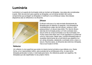 21
Reflector
Um reflector é uma superfície que existe no interior duma luminária e que reflecte a luz. Desta
forma, a luz é aproveitada melhor, pois a porção da luz emitida para cima, no caso duma
lâmpada pendurada no tecto, é reenviada para baixo. Os reflectores podem ser espelhos. Há
lâmpadas que são espelhadas no seu próprio interior.
Luminária é um suporte de iluminação onde se montam as lâmpadas, mas estas são consideradas
à parte. Além de servirem para suportar as lâmpadas, as luminárias também têm outros
componentes que protegem as lâmpadas e modificam a luz emitida por estas. Dois desses
dispositivos são os reflectores e os difusores.
Difusor
O difusor evita que a luz seja enviada directamente da
lâmpada para os objectos ou pessoas. Uma lâmpada de
incandescência vulgar não tem difusor, embora o vidro
possa produzir um pouco esse efeito. Por não ter difusor,
este tipo de iluminação produz um forte contraste claro-
escuro entre as zonas iluminadas e as não iluminadas. Em
muitos casos este efeito não é muito agradável e é preferível
uma luz mais suave. Neste caso, a própria lâmpada pode vir
revestida interiormente de um pó branco que espalha a luz
em várias direcções, esbatendo o contraste entre o claro e o
escuro. Noutros casos, os difusores são externos à lâmpada,
mas a sua função é similar.
Luminária
 