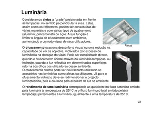 22
Consideramos aletas a “grade” posicionada em frente
às lâmpadas, no sentido perpendicular a elas. Estas,
assim como os reflectores, podem ser constituídas de
vários materiais e com vários tipos de acabamento
(alumínio, policarbonato ou aço). A sua função é
limitar o ângulo de ofuscamento num ambiente,
aumentando o conforto visual de seus utilizadores.
Luminária
Aletas
O ofuscamento ocasiona desconforto visual ou uma redução na
capacidade de ver os objectos, motivados por excesso de
luminância na direcção da visão. Pode ser considerado directo,
quando o ofuscamento ocorre através da luminária/lâmpadas, ou
indirecto, quando a luz reflectida em determinadas superfícies
retorna aos olhos dos utilizadores desse ambiente.
O ofuscamento directo pode ser neutralizado utilizando-se
acessórios nas luminárias como aletas ou difusores. Já para o
ofuscamento indirecto deve-se redimensionar o projecto
luminotecnico, pois é causado pelo excesso de luz no ambiente.
O rendimento de uma luminária corresponde ao quociente do fluxo luminoso emitido
pela luminária à temperatura de 25º C, e o fluxo luminoso total emitido pela(s)
lâmpada(s) pertencentes à luminária, igualmente a uma temperatura de 25º C.
 