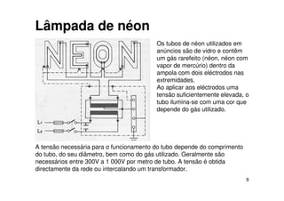 9
Lâmpada de néon
Os tubos de néon utilizados em
anúncios são de vidro e contêm
um gás rarefeito (néon, néon com
vapor de mercúrio) dentro da
ampola com dois eléctrodos nas
extremidades.
Ao aplicar aos eléctrodos uma
tensão suficientemente elevada, o
tubo ilumina-se com uma cor que
depende do gás utilizado.
A tensão necessária para o funcionamento do tubo depende do comprimento
do tubo, do seu diâmetro, bem como do gás utilizado. Geralmente são
necessários entre 300V a 1 000V por metro de tubo. A tensão é obtida
directamente da rede ou intercalando um transformador.
 