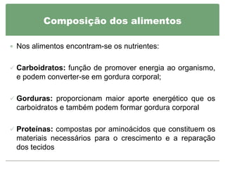 Composição dos alimentos

 Nos alimentos encontram-se os nutrientes:


 Carboidratos: função de promover energia ao organismo,
 e podem converter-se em gordura corporal;

 Gorduras: proporcionam maior aporte energético que os
 carboidratos e também podem formar gordura corporal

 Proteínas: compostas por aminoácidos que constituem os
 materiais necessários para o crescimento e a reparação
 dos tecidos
 