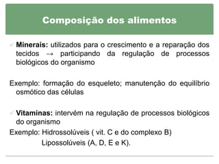 Composição dos alimentos

 Minerais: utilizados para o crescimento e a reparação dos
 tecidos → participando da regulação de processos
 biológicos do organismo

Exemplo: formação do esqueleto; manutenção do equilíbrio
 osmótico das células

 Vitaminas: intervém na regulação de processos biológicos
 do organismo
Exemplo: Hidrossolúveis ( vit. C e do complexo B)
         Lipossolúveis (A, D, E e K).
 