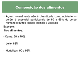 Composição dos alimentos

 Água: normalmente não é classificada como nutriente →
 porém é essencial participando de 60 a 65% do corpo
 humano e outros tecidos animais e vegetais
Exemplo:
Nos alimentos:

- Carne: 60 a 70%

- Leite: 88%


- Hortaliças: 90 a 95%
 
