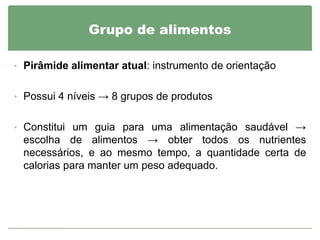 Grupo de alimentos

• Pirâmide alimentar atual: instrumento de orientação


• Possui 4 níveis → 8 grupos de produtos


• Constitui um guia para uma alimentação saudável →
 escolha de alimentos → obter todos os nutrientes
 necessários, e ao mesmo tempo, a quantidade certa de
 calorias para manter um peso adequado.
 