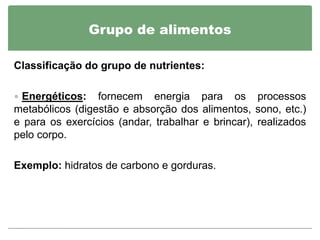 Grupo de alimentos

Classificação do grupo de nutrientes:

 Energéticos:   fornecem energia para os processos
metabólicos (digestão e absorção dos alimentos, sono, etc.)
e para os exercícios (andar, trabalhar e brincar), realizados
pelo corpo.

Exemplo: hidratos de carbono e gorduras.
 