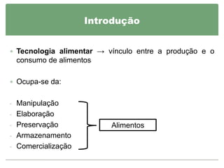 Introdução


 Tecnologia alimentar → vínculo entre a produção e o
 consumo de alimentos

 Ocupa-se da:


- Manipulação
- Elaboração
- Preservação             Alimentos
- Armazenamento
- Comercialização
 